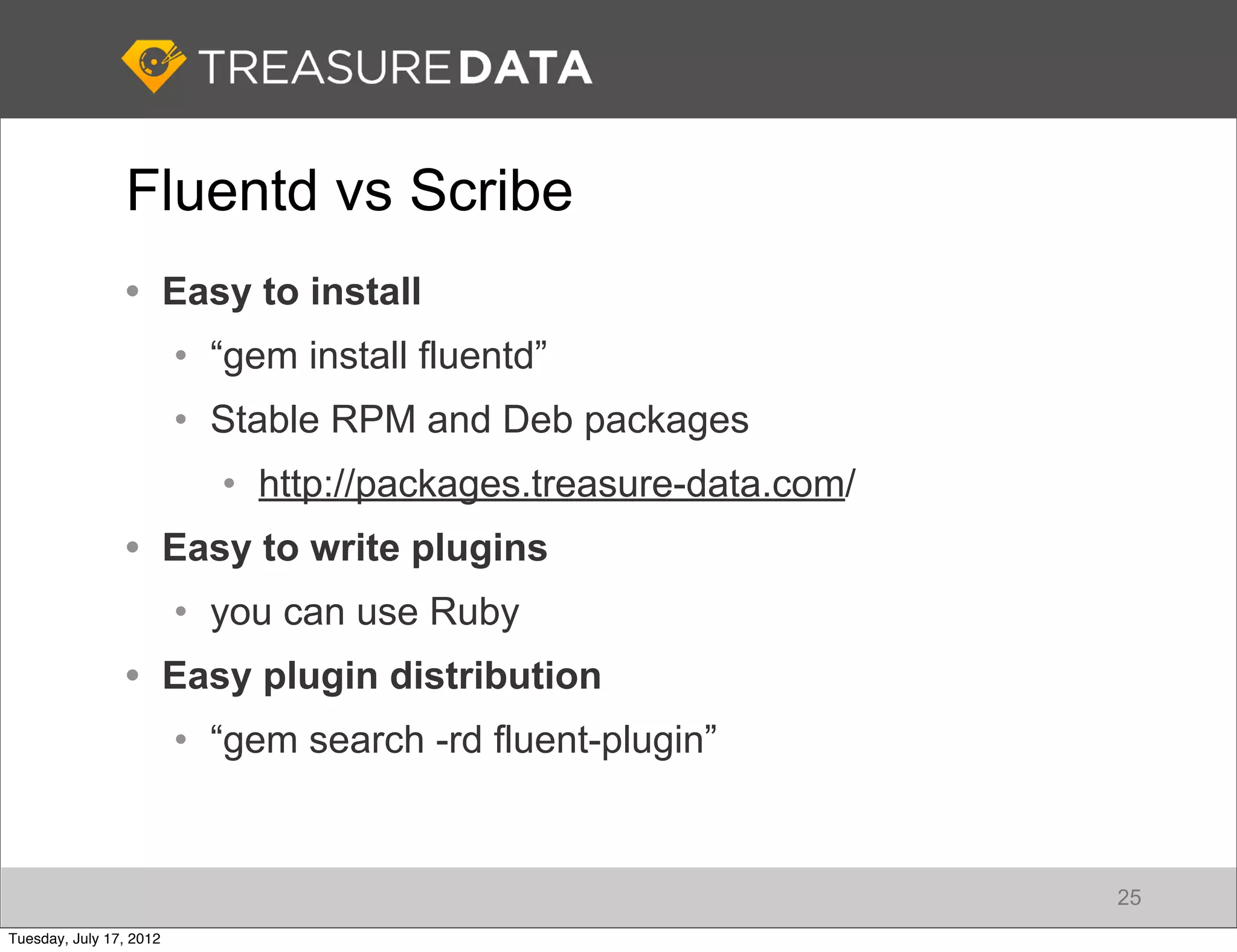 Fluentd vs Scribe
                • Easy to install
                         • “gem install fluentd”
                         • Stable RPM and Deb packages
                           • http://packages.treasure-data.com/
                • Easy to write plugins
                         • you can use Ruby
                • Easy plugin distribution
                         • “gem search -rd fluent-plugin”


                                                                  25
Tuesday, July 17, 2012
 