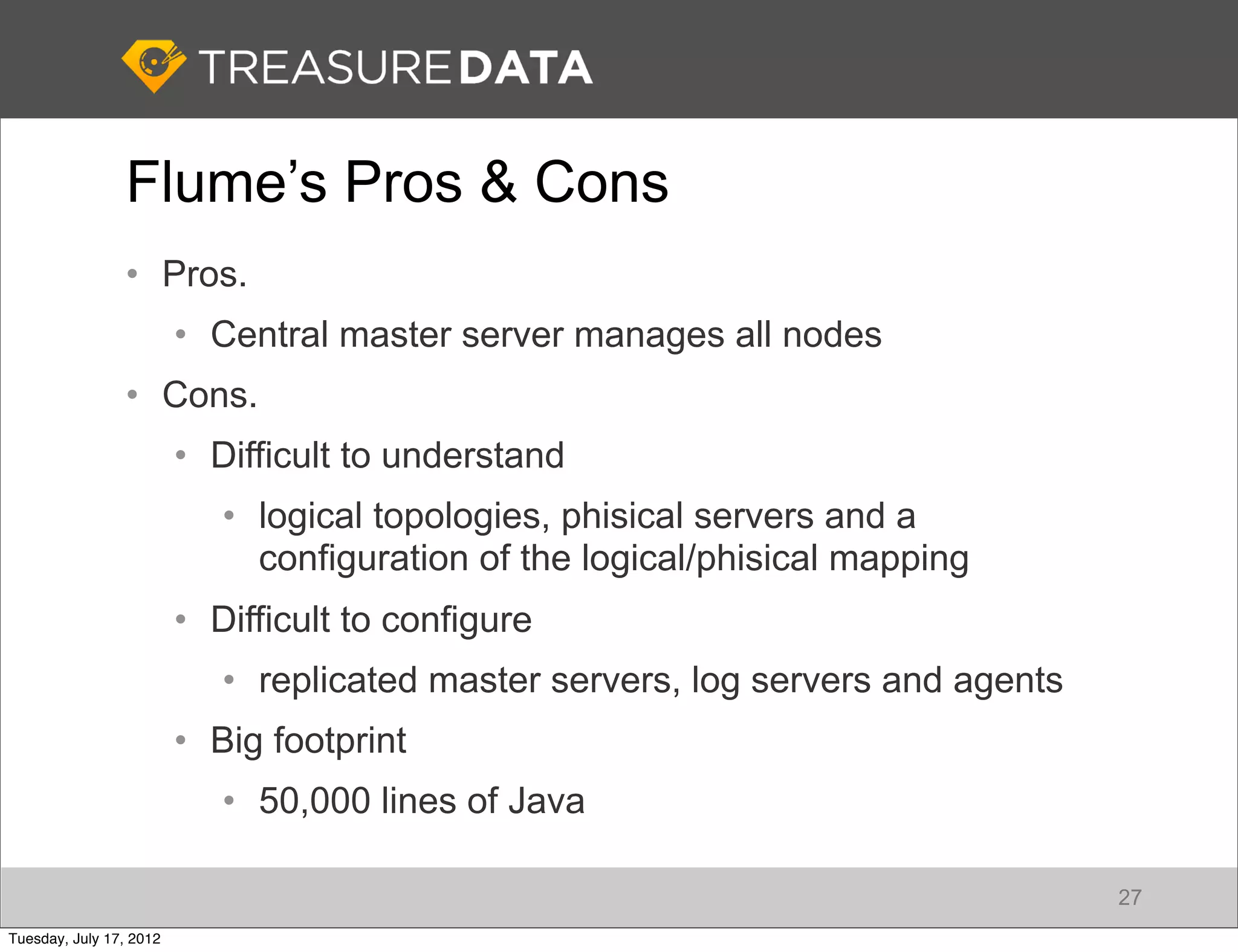 Flume’s Pros & Cons
                • Pros.
                         • Central master server manages all nodes
                • Cons.
                         • Difficult to understand
                            • logical topologies, phisical servers and a
                              configuration of the logical/phisical mapping
                         • Difficult to configure
                            • replicated master servers, log servers and agents
                         • Big footprint
                            • 50,000 lines of Java

                                                                                  27
Tuesday, July 17, 2012
 