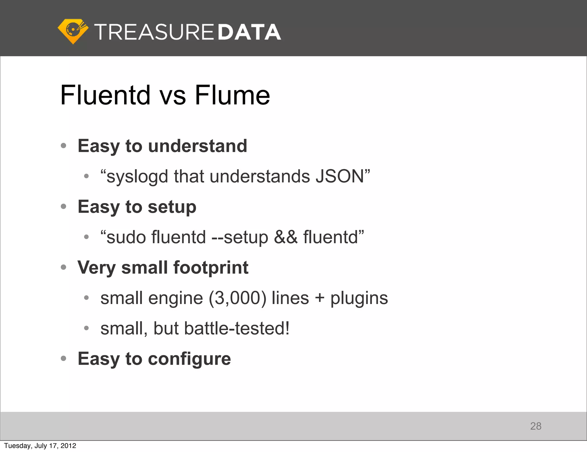 Fluentd vs Flume
                 • Easy to understand
                         • “syslogd that understands JSON”
                 • Easy to setup
                         • “sudo fluentd --setup && fluentd”
                 • Very small footprint
                         • small engine (3,000) lines + plugins
                         • small, but battle-tested!
                 • Easy to configure


                                                                  28
Tuesday, July 17, 2012
 