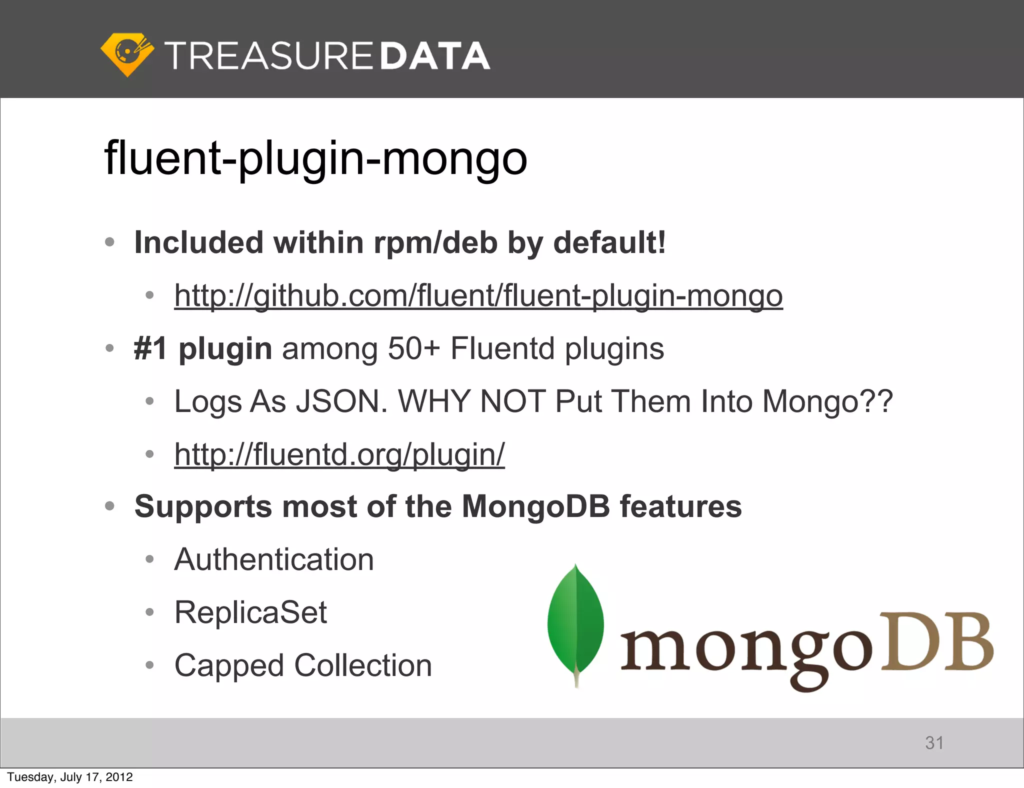 fluent-plugin-mongo
                • Included within rpm/deb by default!
                         • http://github.com/fluent/fluent-plugin-mongo
                • #1 plugin among 50+ Fluentd plugins
                         • Logs As JSON. WHY NOT Put Them Into Mongo??
                         • http://fluentd.org/plugin/
                • Supports most of the MongoDB features
                         • Authentication
                         • ReplicaSet
                         • Capped Collection

                                                                          31
Tuesday, July 17, 2012
 