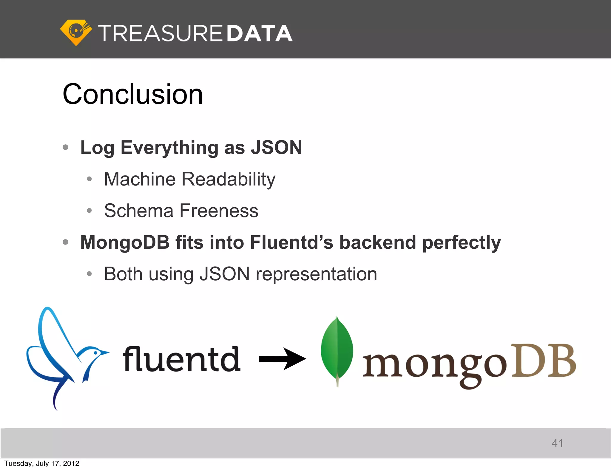 Conclusion
                • Log Everything as JSON
                         • Machine Readability
                         • Schema Freeness
                • MongoDB fits into Fluentd’s backend perfectly
                         • Both using JSON representation




                                                                  41
Tuesday, July 17, 2012
 