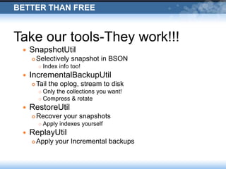 Better than FreeTake our tools-They work!!!SnapshotUtilSelectively snapshot in BSONIndex info too!IncrementalBackupUtilTail the oplog, stream to diskOnly the collections you want!Compress & rotateRestoreUtilRecover your snapshotsApply indexes yourselfReplayUtilApply your Incremental backups