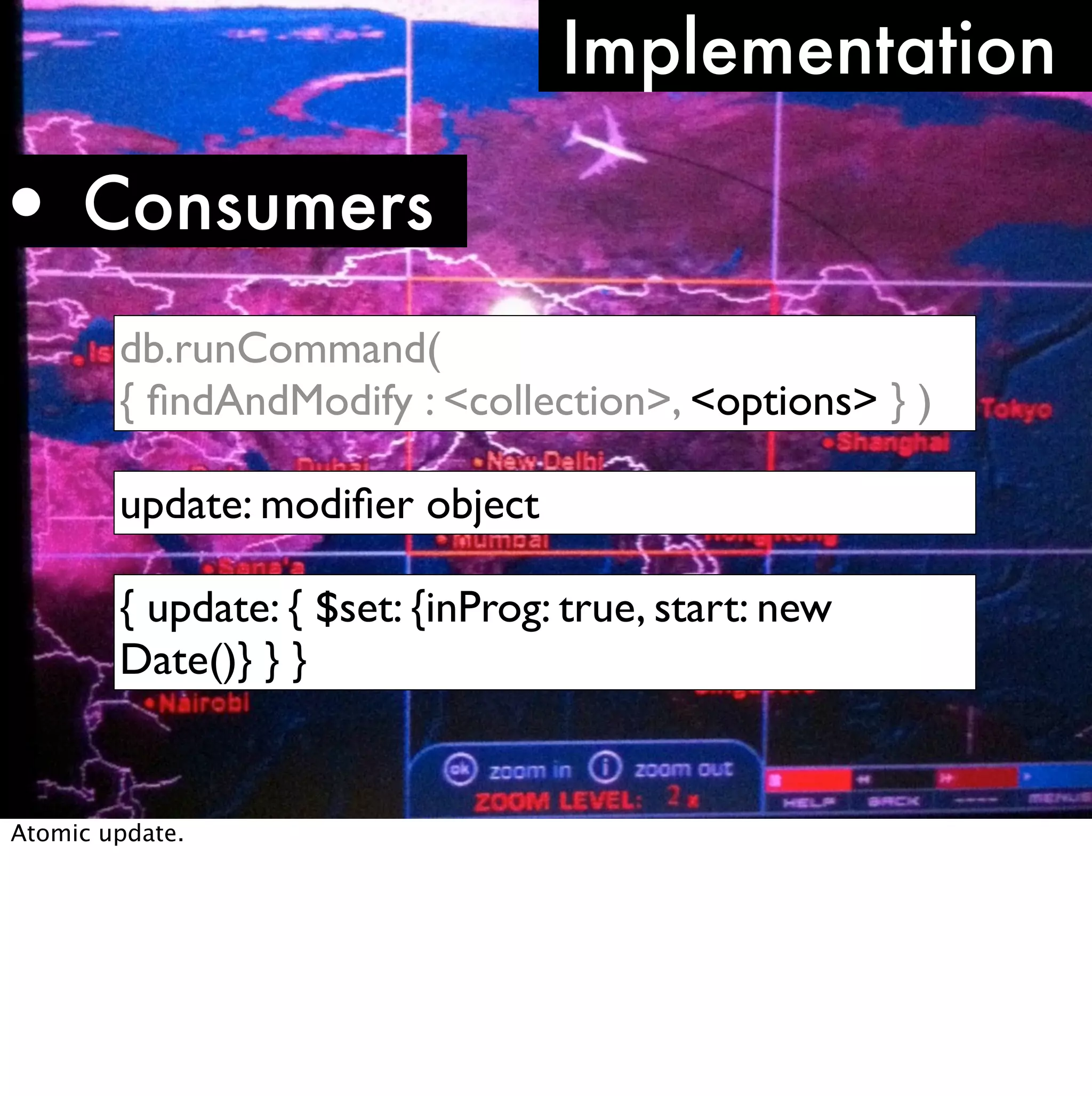Implementation

• Consumers
        db.runCommand(
        { ﬁndAndModify : <collection>, <options> } )

        update: modiﬁer object

        { update: { $set: {inProg: true, start: new
        Date()} } }


Atomic update.
 