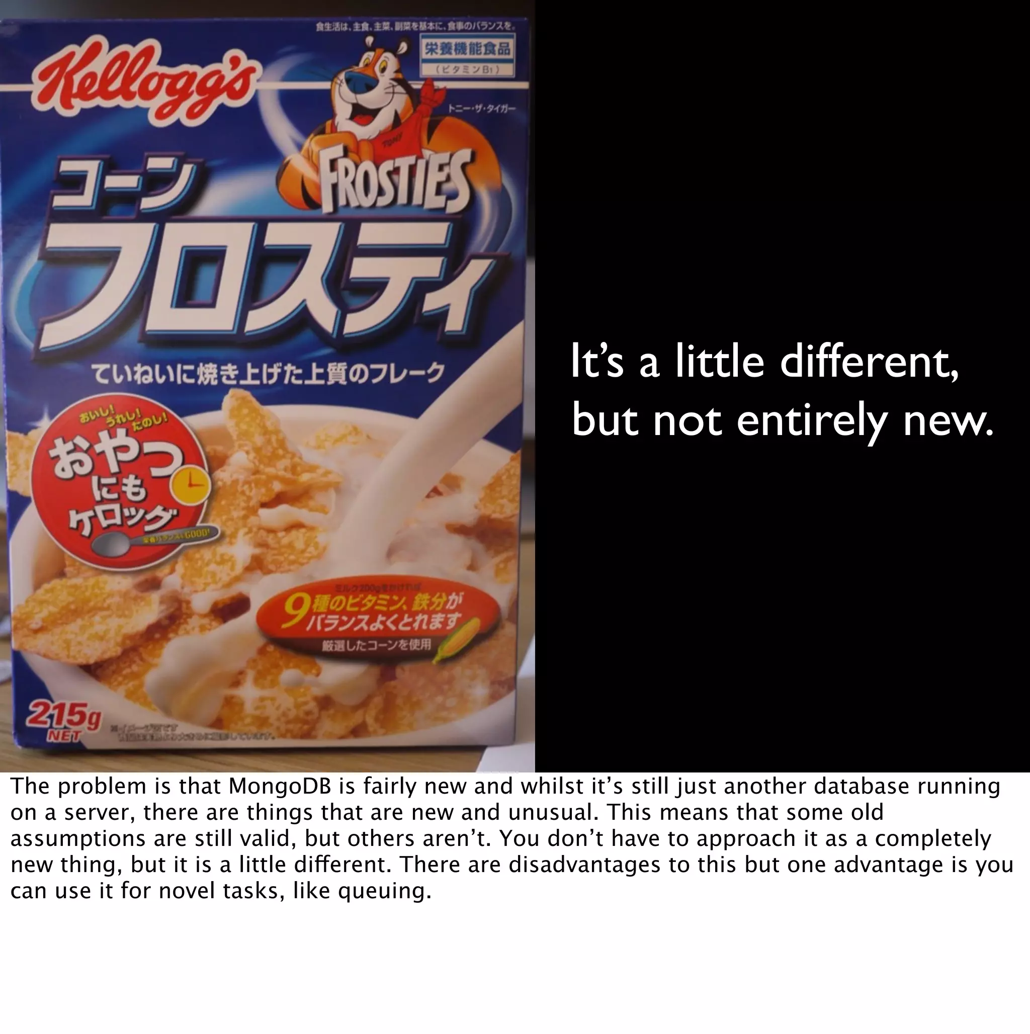 It’s a little different,
                                                      but not entirely new.




The problem is that MongoDB is fairly new and whilst it’s still just another database running
on a server, there are things that are new and unusual. This means that some old
assumptions are still valid, but others aren’t. You don’t have to approach it as a completely
new thing, but it is a little different. There are disadvantages to this but one advantage is you
can use it for novel tasks, like queuing.
 