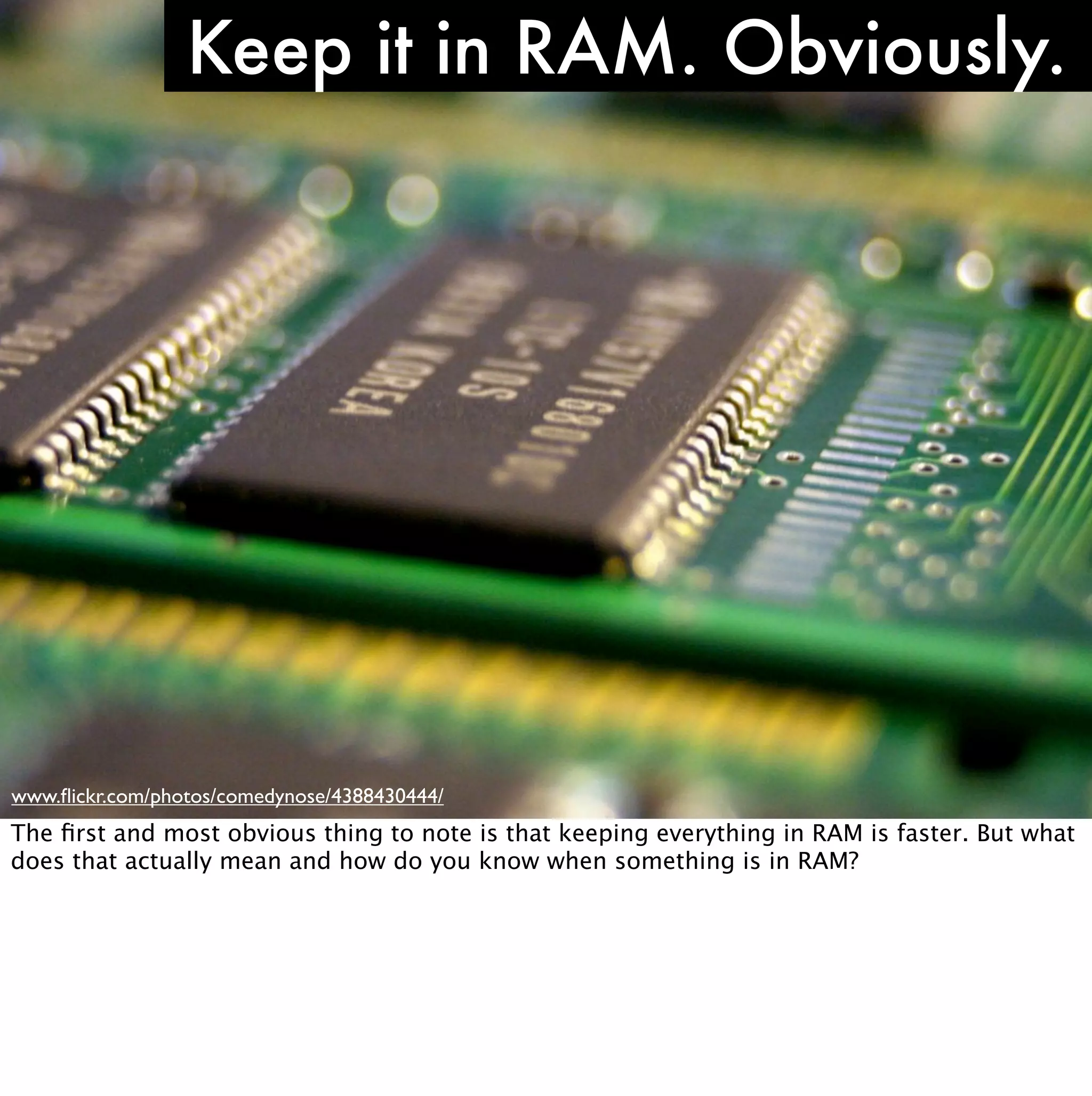 Keep it in RAM. Obviously.




www.ﬂickr.com/photos/comedynose/4388430444/
The ﬁrst and most obvious thing to note is that keeping everything in RAM is faster. But what
does that actually mean and how do you know when something is in RAM?
 