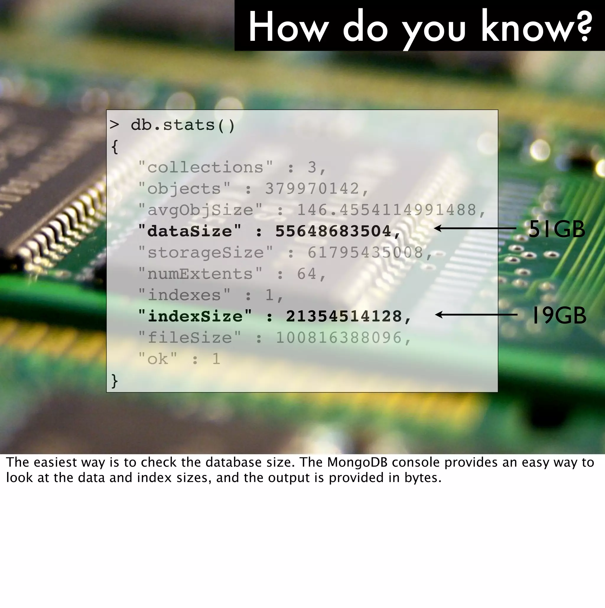 How do you know?

                   >   db.stats()
                   {
                   !    "collections" : 3,
                   !    "objects" : 379970142,
                   !    "avgObjSize" : 146.4554114991488,
                   !    "dataSize" : 55648683504,                              51GB
                   !    "storageSize" : 61795435008,
                   !    "numExtents" : 64,
                   !    "indexes" : 1,
                   !    "indexSize" : 21354514128,                              19GB
                   !    "fileSize" : 100816388096,
                   !    "ok" : 1
                   }


http://www.ﬂickr.com/photos/comedynose/4388430444/
The easiest way is to check the database size. The MongoDB console provides an easy way to
look at the data and index sizes, and the output is provided in bytes.
 