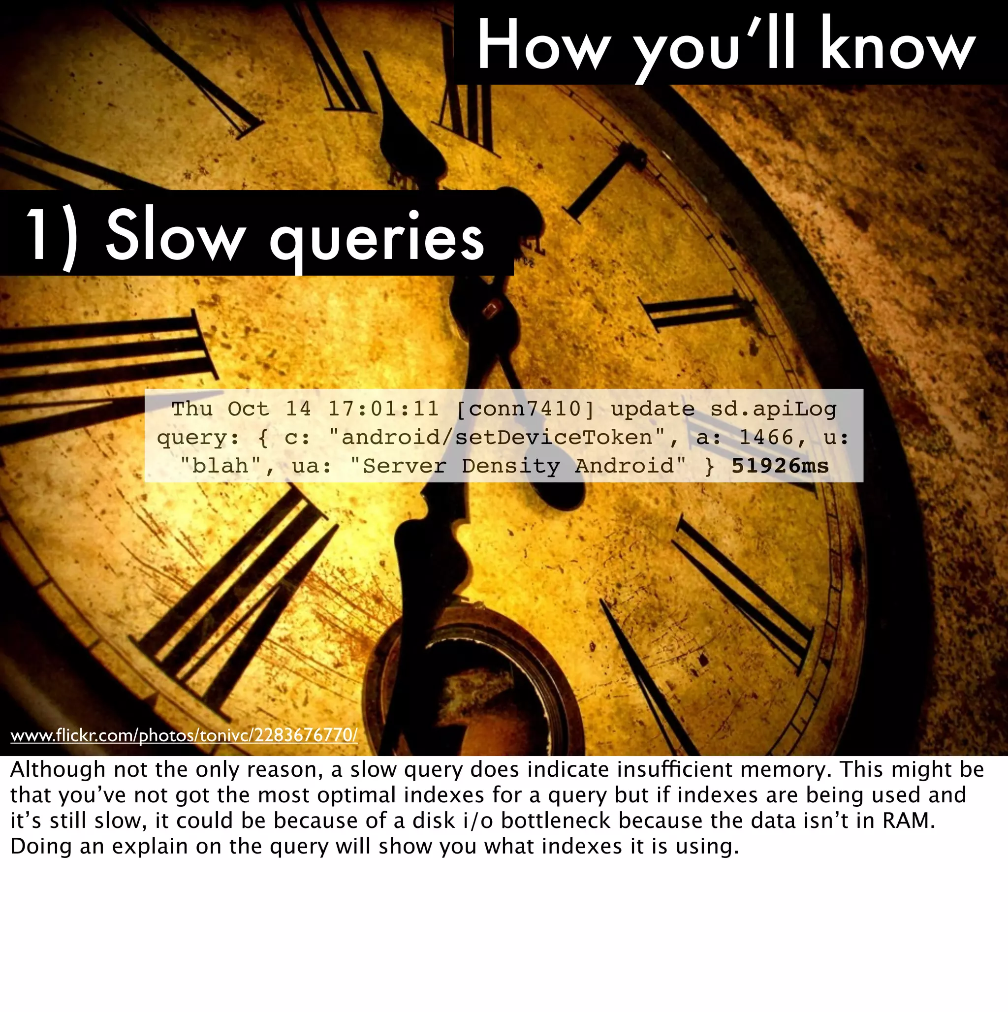 How you’ll know

1) Slow queries

                 Thu Oct 14 17:01:11 [conn7410] update sd.apiLog
                query: { c: "android/setDeviceToken", a: 1466, u:
                 "blah", ua: "Server Density Android" } 51926ms




www.ﬂickr.com/photos/tonivc/2283676770/
Although not the only reason, a slow query does indicate insufficient memory. This might be
that you’ve not got the most optimal indexes for a query but if indexes are being used and
it’s still slow, it could be because of a disk i/o bottleneck because the data isn’t in RAM.
Doing an explain on the query will show you what indexes it is using.
 