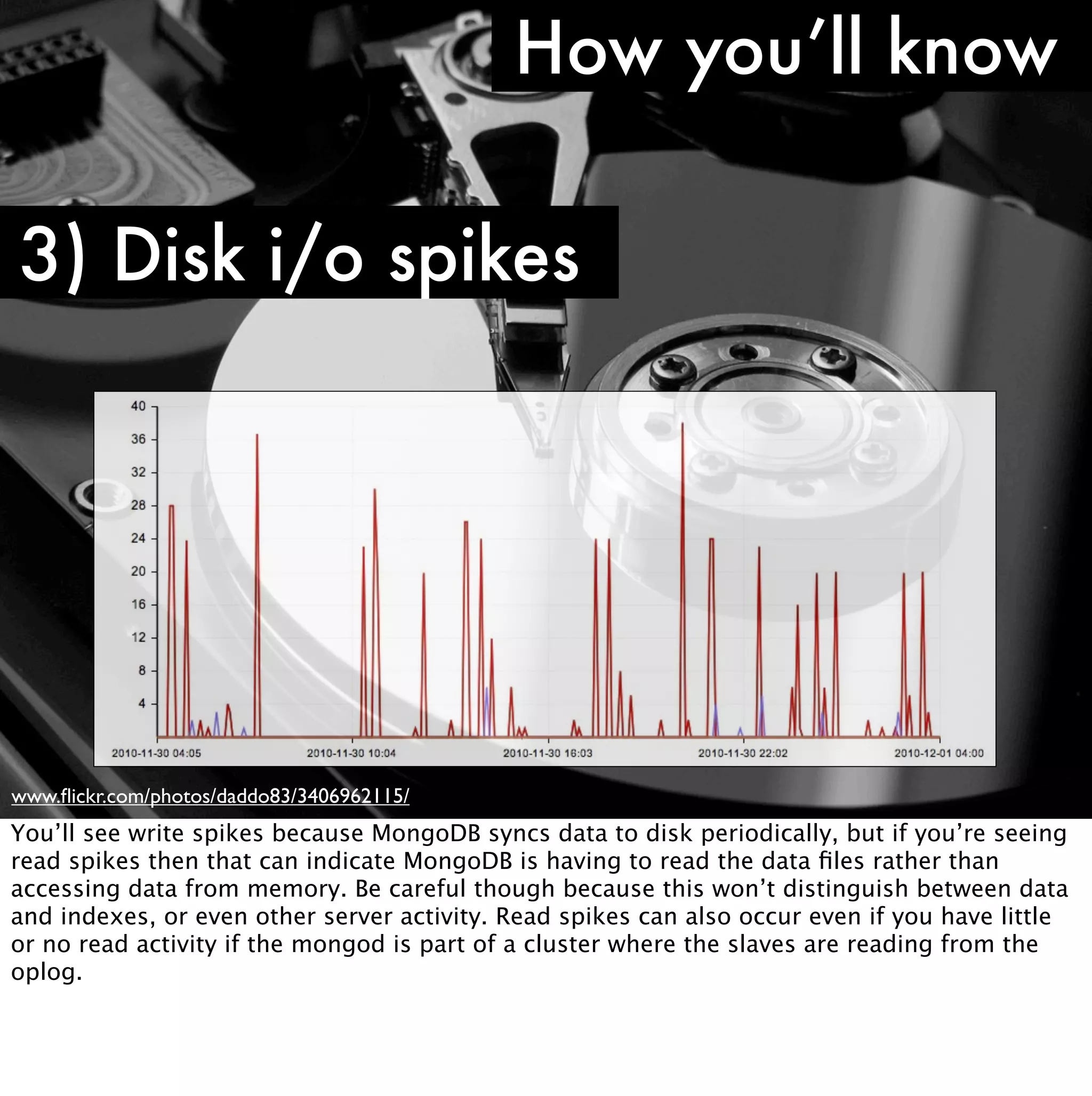 How you’ll know

3) Disk i/o spikes




www.ﬂickr.com/photos/daddo83/3406962115/
You’ll see write spikes because MongoDB syncs data to disk periodically, but if you’re seeing
read spikes then that can indicate MongoDB is having to read the data ﬁles rather than
accessing data from memory. Be careful though because this won’t distinguish between data
and indexes, or even other server activity. Read spikes can also occur even if you have little
or no read activity if the mongod is part of a cluster where the slaves are reading from the
oplog.
 