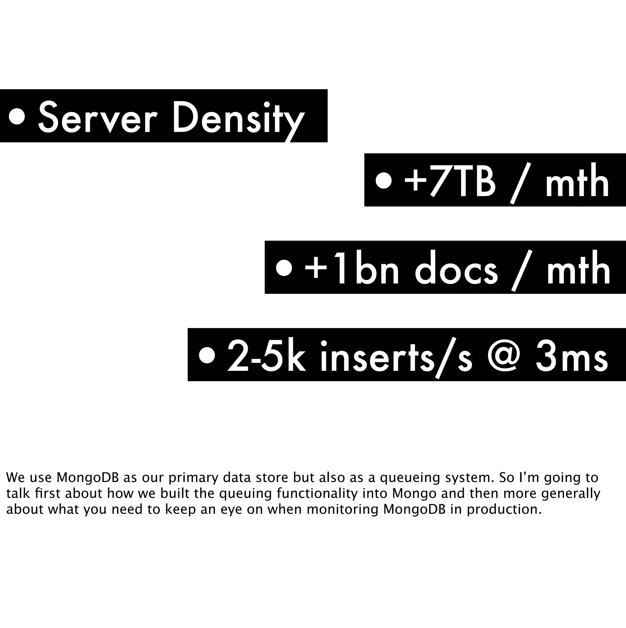 •Server Density
                                                     •+7TB / mth
                                      •+1bn docs / mth
                           •2-5k inserts/s @ 3ms

We use MongoDB as our primary data store but also as a queueing system. So I’m going to
talk ﬁrst about how we built the queuing functionality into Mongo and then more generally
about what you need to keep an eye on when monitoring MongoDB in production.
 