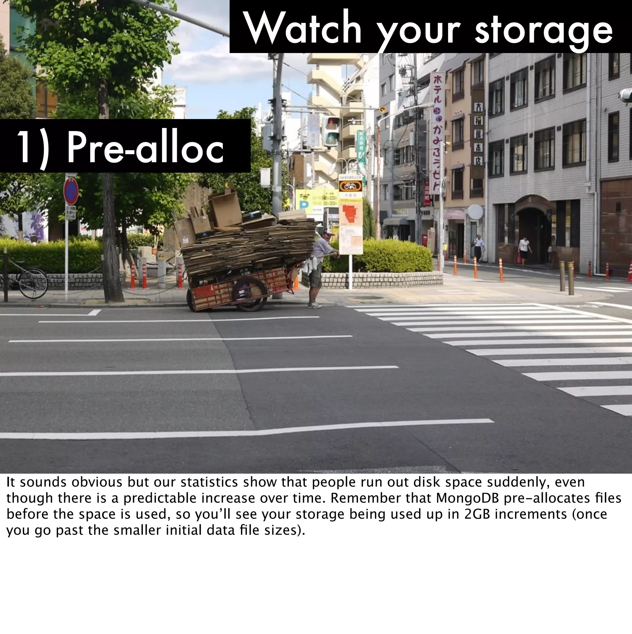 Watch your storage

1) Pre-alloc




It sounds obvious but our statistics show that people run out disk space suddenly, even
though there is a predictable increase over time. Remember that MongoDB pre-allocates ﬁles
before the space is used, so you’ll see your storage being used up in 2GB increments (once
you go past the smaller initial data ﬁle sizes).
 