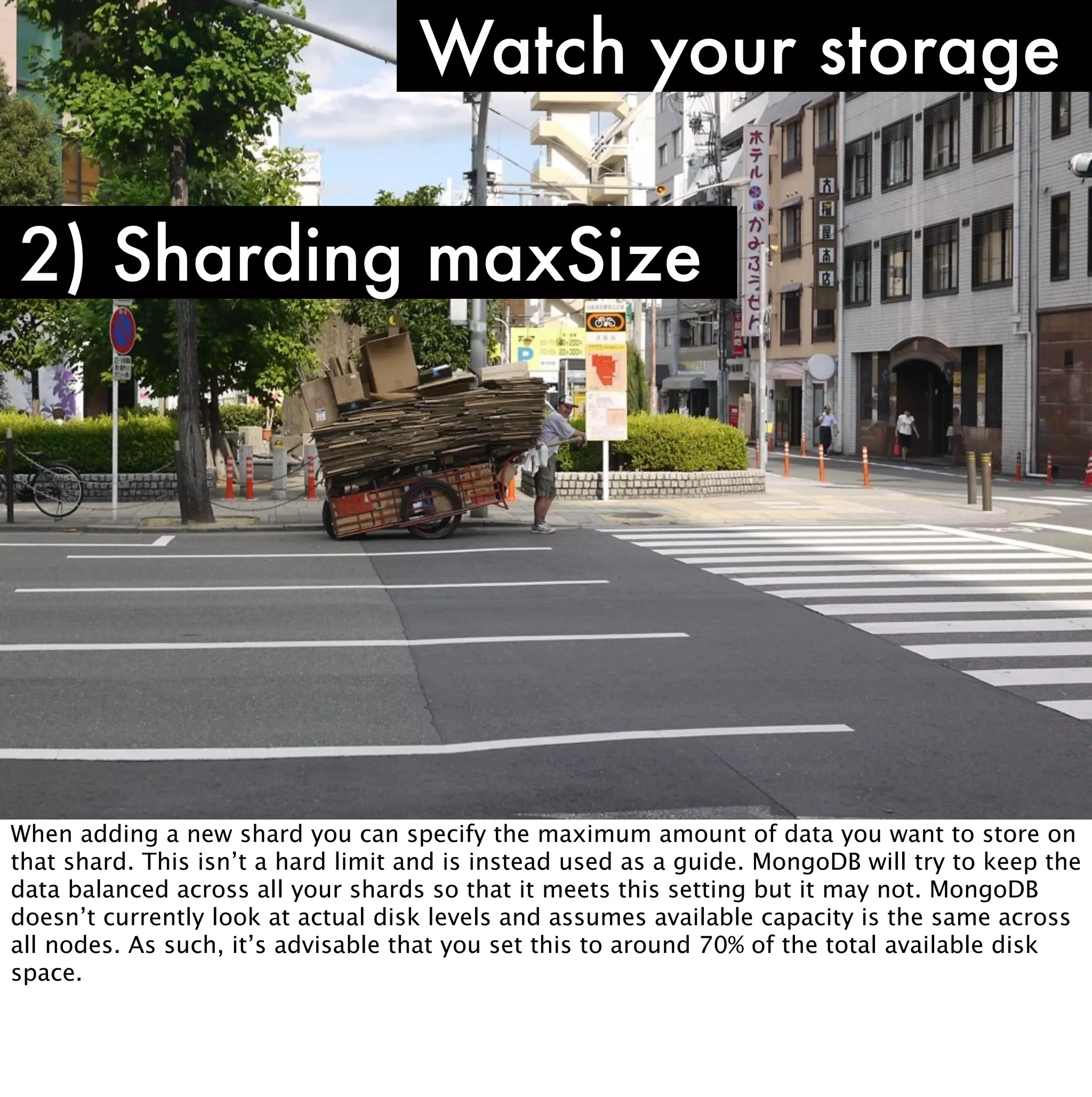 Watch your storage

2) Sharding maxSize




When adding a new shard you can specify the maximum amount of data you want to store on
that shard. This isn’t a hard limit and is instead used as a guide. MongoDB will try to keep the
data balanced across all your shards so that it meets this setting but it may not. MongoDB
doesn’t currently look at actual disk levels and assumes available capacity is the same across
all nodes. As such, it’s advisable that you set this to around 70% of the total available disk
space.
 
