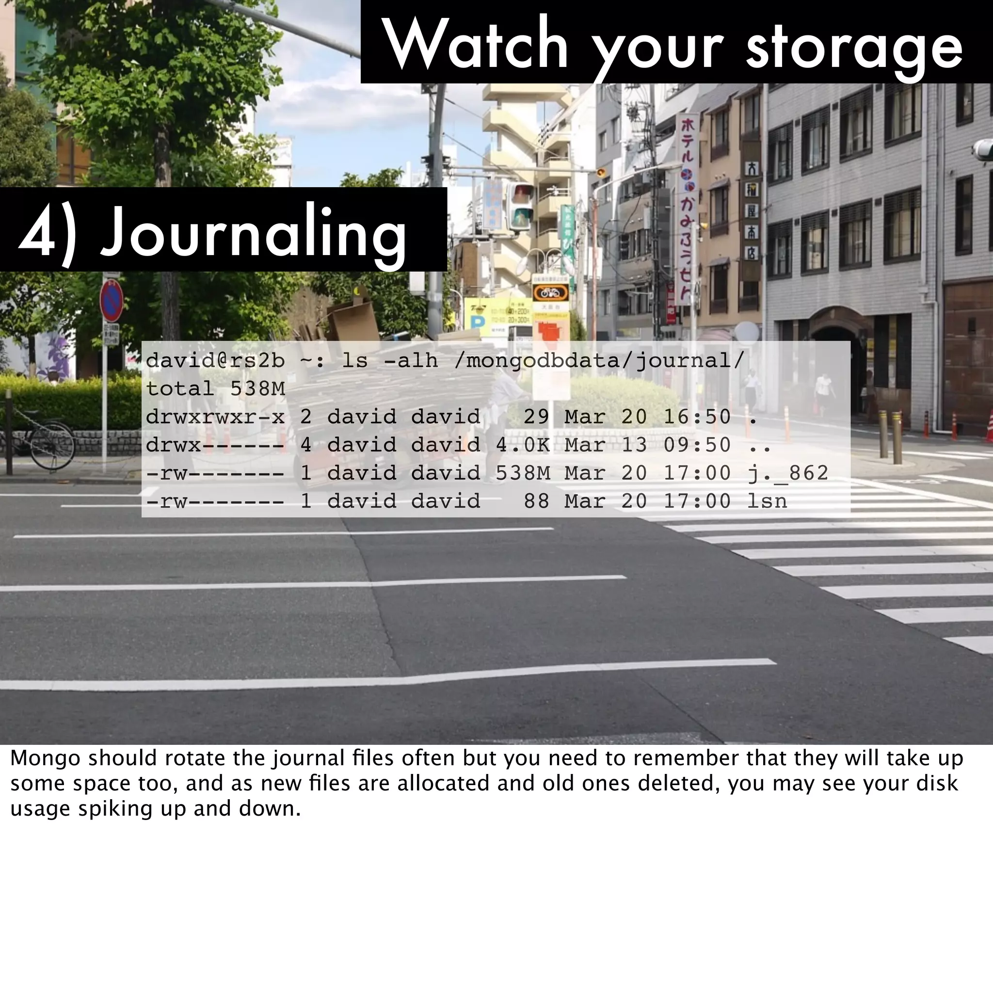 Watch your storage

4) Journaling
            david@rs2b     ~: ls -alh /mongodbdata/journal/
            total 538M
            drwxrwxr-x     2   david   david   29 Mar 20     16:50   .
            drwx------     4   david   david 4.0K Mar 13     09:50   ..
            -rw-------     1   david   david 538M Mar 20     17:00   j._862
            -rw-------     1   david   david   88 Mar 20     17:00   lsn




Mongo should rotate the journal ﬁles often but you need to remember that they will take up
some space too, and as new ﬁles are allocated and old ones deleted, you may see your disk
usage spiking up and down.
 