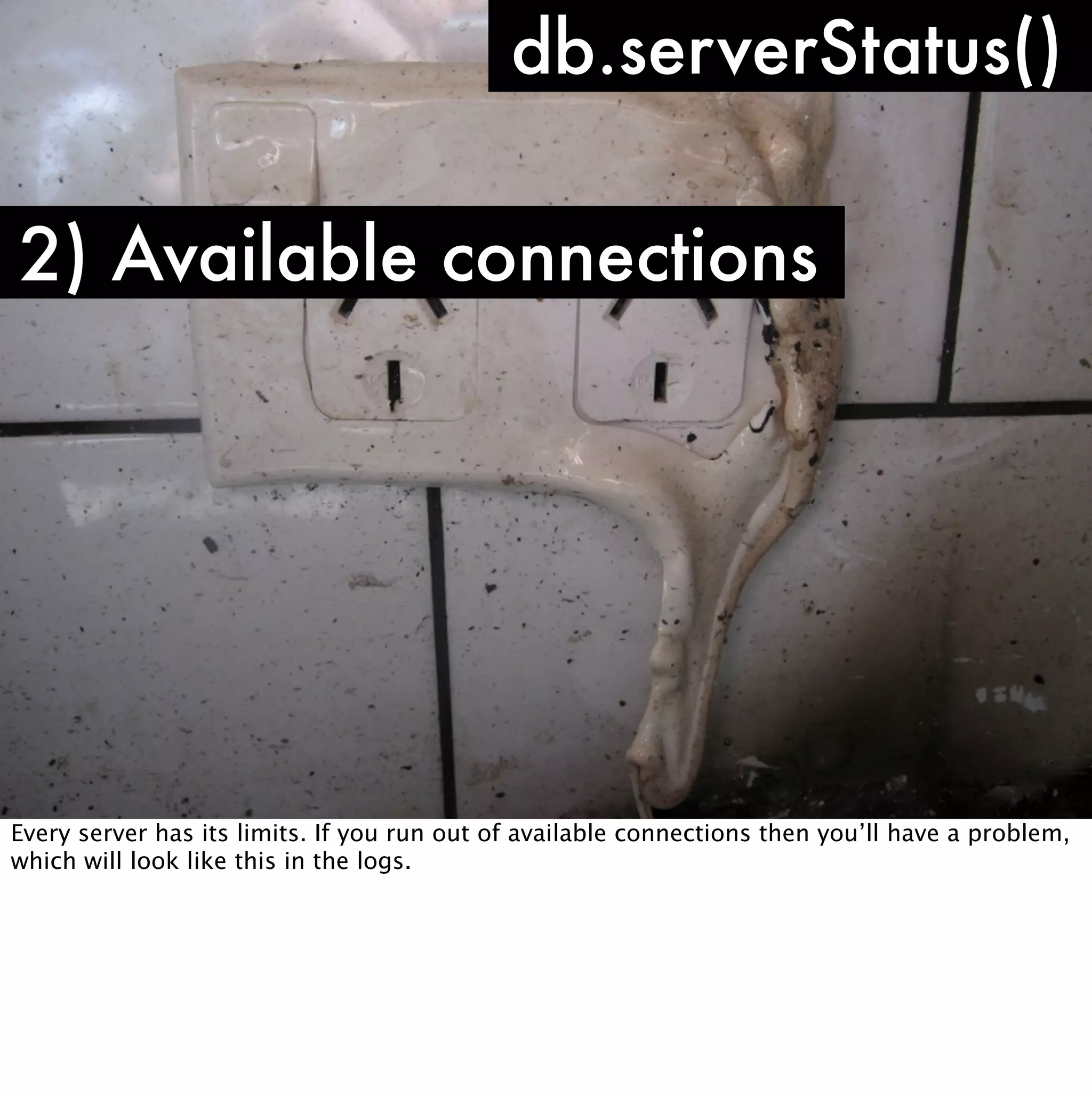 db.serverStatus()

2) Available connections




Every server has its limits. If you run out of available connections then you’ll have a problem,
which will look like this in the logs.
 