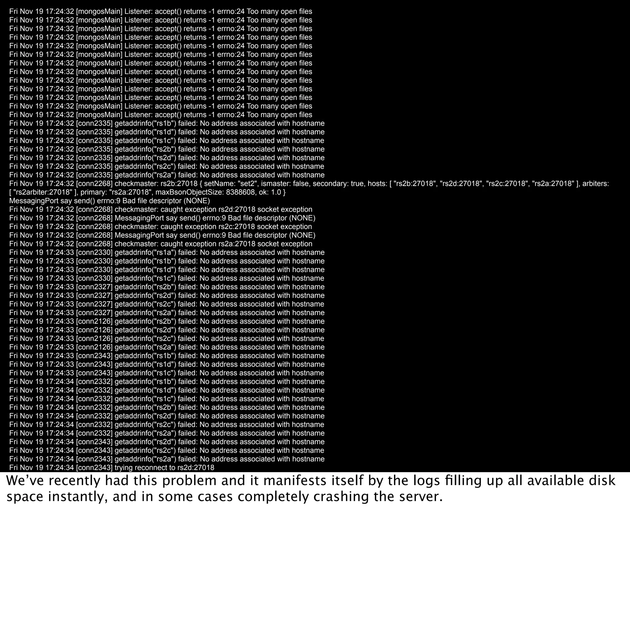 Fri Nov 19 17:24:32 [mongosMain] Listener: accept() returns -1 errno:24 Too many open files
Fri Nov 19 17:24:32 [mongosMain] Listener: accept() returns -1 errno:24 Too many open files
Fri Nov 19 17:24:32 [mongosMain] Listener: accept() returns -1 errno:24 Too many open files
Fri Nov 19 17:24:32 [mongosMain] Listener: accept() returns -1 errno:24 Too many open files
Fri Nov 19 17:24:32 [mongosMain] Listener: accept() returns -1 errno:24 Too many open files
Fri Nov 19 17:24:32 [mongosMain] Listener: accept() returns -1 errno:24 Too many open files
Fri Nov 19 17:24:32 [mongosMain] Listener: accept() returns -1 errno:24 Too many open files
Fri Nov 19 17:24:32 [mongosMain] Listener: accept() returns -1 errno:24 Too many open files
Fri Nov 19 17:24:32 [mongosMain] Listener: accept() returns -1 errno:24 Too many open files
Fri Nov 19 17:24:32 [mongosMain] Listener: accept() returns -1 errno:24 Too many open files
Fri Nov 19 17:24:32 [mongosMain] Listener: accept() returns -1 errno:24 Too many open files
Fri Nov 19 17:24:32 [mongosMain] Listener: accept() returns -1 errno:24 Too many open files
Fri Nov 19 17:24:32 [mongosMain] Listener: accept() returns -1 errno:24 Too many open files
Fri Nov 19 17:24:32 [conn2335] getaddrinfo("rs1b") failed: No address associated with hostname
Fri Nov 19 17:24:32 [conn2335] getaddrinfo("rs1d") failed: No address associated with hostname
Fri Nov 19 17:24:32 [conn2335] getaddrinfo("rs1c") failed: No address associated with hostname
Fri Nov 19 17:24:32 [conn2335] getaddrinfo("rs2b") failed: No address associated with hostname
Fri Nov 19 17:24:32 [conn2335] getaddrinfo("rs2d") failed: No address associated with hostname
Fri Nov 19 17:24:32 [conn2335] getaddrinfo("rs2c") failed: No address associated with hostname
Fri Nov 19 17:24:32 [conn2335] getaddrinfo("rs2a") failed: No address associated with hostname
Fri Nov 19 17:24:32 [conn2268] checkmaster: rs2b:27018 { setName: "set2", ismaster: false, secondary: true, hosts: [ "rs2b:27018", "rs2d:27018", "rs2c:27018", "rs2a:27018" ], arbiters:
[ "rs2arbiter:27018" ], primary: "rs2a:27018", maxBsonObjectSize: 8388608, ok: 1.0 }
MessagingPort say send() errno:9 Bad file descriptor (NONE)
Fri Nov 19 17:24:32 [conn2268] checkmaster: caught exception rs2d:27018 socket exception
Fri Nov 19 17:24:32 [conn2268] MessagingPort say send() errno:9 Bad file descriptor (NONE)
Fri Nov 19 17:24:32 [conn2268] checkmaster: caught exception rs2c:27018 socket exception
Fri Nov 19 17:24:32 [conn2268] MessagingPort say send() errno:9 Bad file descriptor (NONE)
Fri Nov 19 17:24:32 [conn2268] checkmaster: caught exception rs2a:27018 socket exception
Fri Nov 19 17:24:33 [conn2330] getaddrinfo("rs1a") failed: No address associated with hostname
Fri Nov 19 17:24:33 [conn2330] getaddrinfo("rs1b") failed: No address associated with hostname
Fri Nov 19 17:24:33 [conn2330] getaddrinfo("rs1d") failed: No address associated with hostname
Fri Nov 19 17:24:33 [conn2330] getaddrinfo("rs1c") failed: No address associated with hostname
Fri Nov 19 17:24:33 [conn2327] getaddrinfo("rs2b") failed: No address associated with hostname
Fri Nov 19 17:24:33 [conn2327] getaddrinfo("rs2d") failed: No address associated with hostname
Fri Nov 19 17:24:33 [conn2327] getaddrinfo("rs2c") failed: No address associated with hostname
Fri Nov 19 17:24:33 [conn2327] getaddrinfo("rs2a") failed: No address associated with hostname
Fri Nov 19 17:24:33 [conn2126] getaddrinfo("rs2b") failed: No address associated with hostname
Fri Nov 19 17:24:33 [conn2126] getaddrinfo("rs2d") failed: No address associated with hostname
Fri Nov 19 17:24:33 [conn2126] getaddrinfo("rs2c") failed: No address associated with hostname
Fri Nov 19 17:24:33 [conn2126] getaddrinfo("rs2a") failed: No address associated with hostname
Fri Nov 19 17:24:33 [conn2343] getaddrinfo("rs1b") failed: No address associated with hostname
Fri Nov 19 17:24:33 [conn2343] getaddrinfo("rs1d") failed: No address associated with hostname
Fri Nov 19 17:24:33 [conn2343] getaddrinfo("rs1c") failed: No address associated with hostname
Fri Nov 19 17:24:34 [conn2332] getaddrinfo("rs1b") failed: No address associated with hostname
Fri Nov 19 17:24:34 [conn2332] getaddrinfo("rs1d") failed: No address associated with hostname
Fri Nov 19 17:24:34 [conn2332] getaddrinfo("rs1c") failed: No address associated with hostname
Fri Nov 19 17:24:34 [conn2332] getaddrinfo("rs2b") failed: No address associated with hostname
Fri Nov 19 17:24:34 [conn2332] getaddrinfo("rs2d") failed: No address associated with hostname
Fri Nov 19 17:24:34 [conn2332] getaddrinfo("rs2c") failed: No address associated with hostname
Fri Nov 19 17:24:34 [conn2332] getaddrinfo("rs2a") failed: No address associated with hostname
Fri Nov 19 17:24:34 [conn2343] getaddrinfo("rs2d") failed: No address associated with hostname
Fri Nov 19 17:24:34 [conn2343] getaddrinfo("rs2c") failed: No address associated with hostname
Fri Nov 19 17:24:34 [conn2343] getaddrinfo("rs2a") failed: No address associated with hostname
Fri Nov 19 17:24:34 [conn2343] trying reconnect to rs2d:27018
Fri Nov 19 17:24:34 [conn2343] getaddrinfo("rs2d") failed: No address associated with hostname
We’ve recently had this problem and it manifests itself by the logs ﬁlling up all available disk
Fri Nov 19 17:24:34 [conn2343] reconnect rs2d:27018 failed
space instantly, and in some cases completely crashing the server.
Fri Nov 19 17:24:34 [conn2343] MessagingPort say send() errno:9 Bad file descriptor (NONE)
Fri Nov 19 17:24:34 [conn2343] trying reconnect to rs2c:27018
Fri Nov 19 17:24:34 [conn2343] getaddrinfo("rs2c") failed: No address associated with hostname
Fri Nov 19 17:24:34 [conn2343] reconnect rs2c:27018 failed
Fri Nov 19 17:24:34 [conn2343] MessagingPort say send() errno:9 Bad file descriptor (NONE)
Fri Nov 19 17:24:34 [conn2343] trying reconnect to rs2a:27018
Fri Nov 19 17:24:34 [conn2343] getaddrinfo("rs2a") failed: No address associated with hostname
Fri Nov 19 17:24:34 [conn2343] reconnect rs2a:27018 failed
Fri Nov 19 17:24:34 [conn2343] MessagingPort say send() errno:9 Bad file descriptor (NONE)
Fri Nov 19 17:24:35 [conn2343] checkmaster: rs2b:27018 { setName: "set2", ismaster: false, secondary: true, hosts: [ "rs2b:27018", "rs2d:27018", "rs2c:27018", "rs2a:27018" ], arbiters:
[ "rs2arbiter:27018" ], primary: "rs2a:27018", maxBsonObjectSize: 8388608, ok: 1.0 }
MessagingPort say send() errno:9 Bad file descriptor (NONE)
 