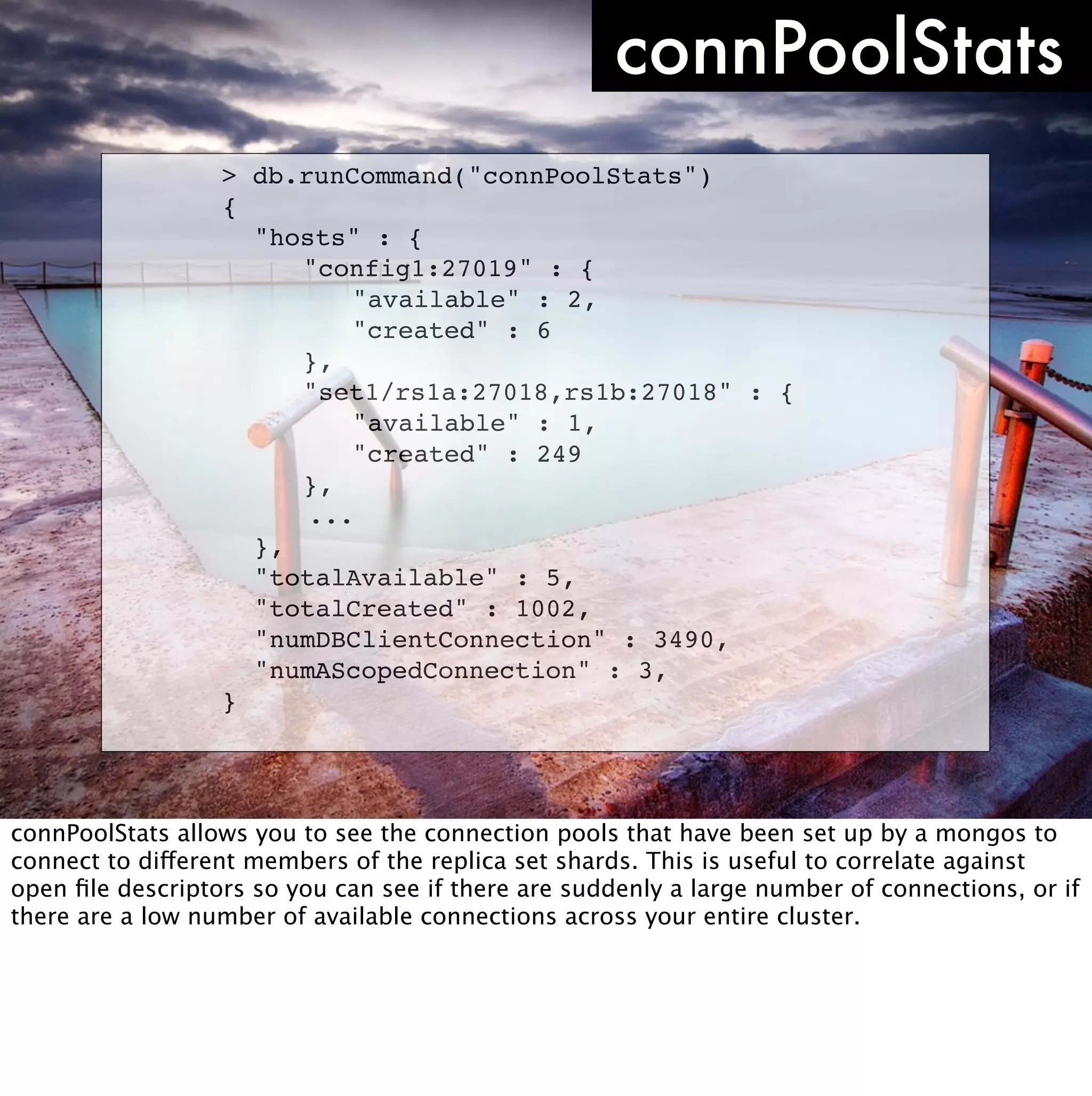 connPoolStats
                  >   db.runCommand("connPoolStats")
                  {
                  !   "hosts" : {
                  !   ! "config1:27019" : {
                  !   ! ! "available" : 2,
                  !   ! ! "created" : 6
                  !   ! },
                  !   ! "set1/rs1a:27018,rs1b:27018" : {
                  !   ! ! "available" : 1,
                  !   ! ! "created" : 249
                  !   ! },
                          ...
                  !   },
                  !   "totalAvailable" : 5,
                  !   "totalCreated" : 1002,
                  !   "numDBClientConnection" : 3490,
                  !   "numAScopedConnection" : 3,
                  }




connPoolStats allows you to see the connection pools that have been set up by a mongos to
connect to different members of the replica set shards. This is useful to correlate against
open ﬁle descriptors so you can see if there are suddenly a large number of connections, or if
there are a low number of available connections across your entire cluster.
 