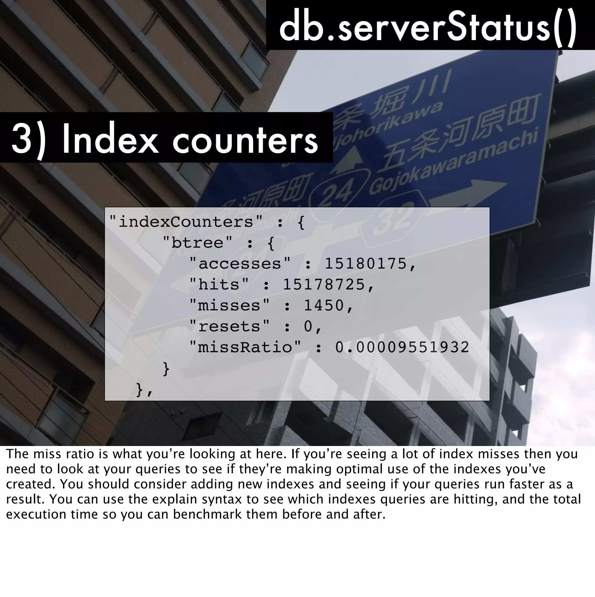 db.serverStatus()

3) Index counters
                "indexCounters" : {
                ! ! "btree" : {
                ! ! ! "accesses" : 15180175,
                ! ! ! "hits" : 15178725,
                ! ! ! "misses" : 1450,
                ! ! ! "resets" : 0,
                ! ! ! "missRatio" : 0.00009551932
                ! ! }
                ! },


The miss ratio is what you’re looking at here. If you’re seeing a lot of index misses then you
need to look at your queries to see if they’re making optimal use of the indexes you’ve
created. You should consider adding new indexes and seeing if your queries run faster as a
result. You can use the explain syntax to see which indexes queries are hitting, and the total
execution time so you can benchmark them before and after.
 