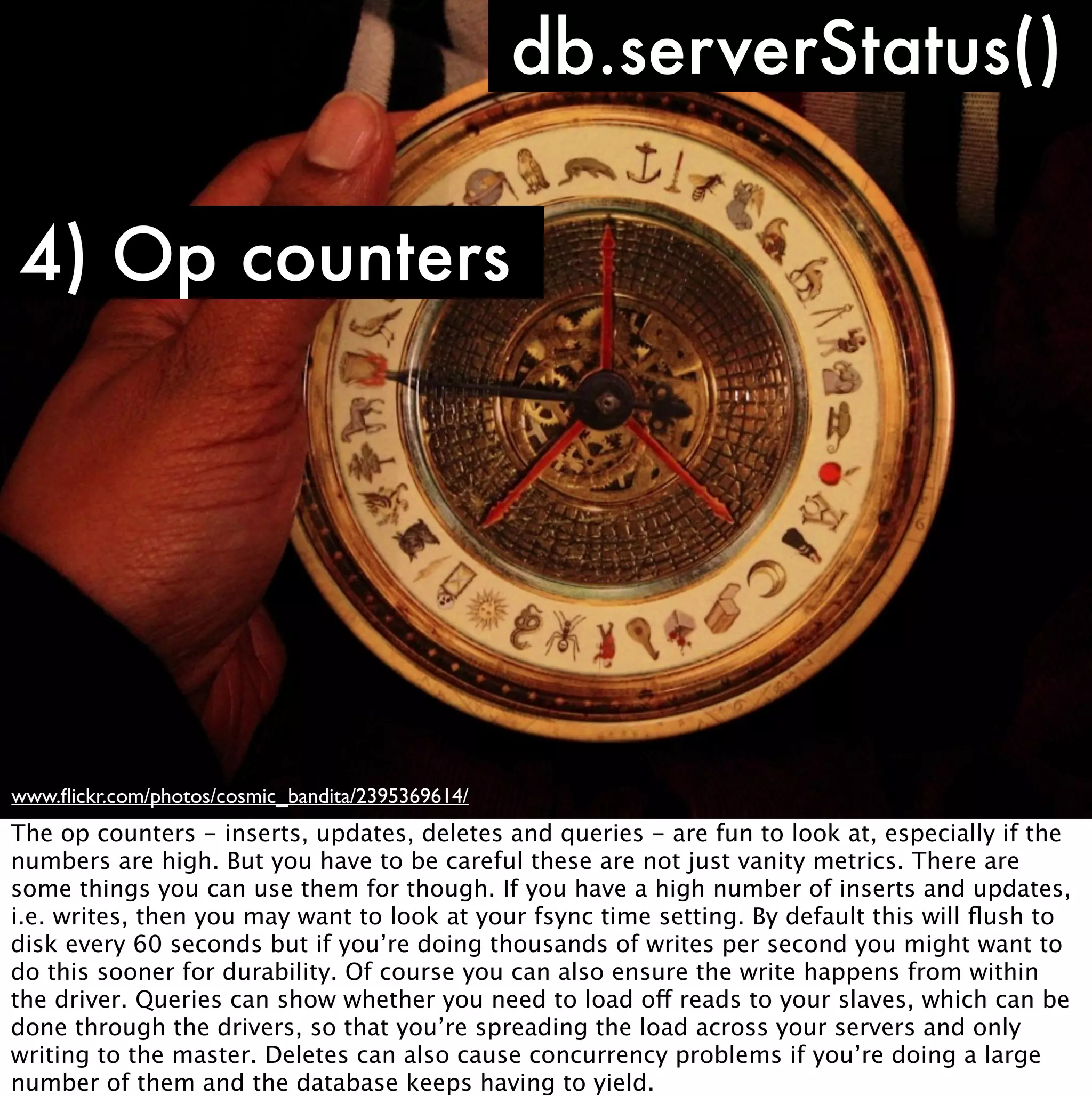 db.serverStatus()

4) Op counters




www.ﬂickr.com/photos/cosmic_bandita/2395369614/
The op counters - inserts, updates, deletes and queries - are fun to look at, especially if the
numbers are high. But you have to be careful these are not just vanity metrics. There are
some things you can use them for though. If you have a high number of inserts and updates,
i.e. writes, then you may want to look at your fsync time setting. By default this will ﬂush to
disk every 60 seconds but if you’re doing thousands of writes per second you might want to
do this sooner for durability. Of course you can also ensure the write happens from within
the driver. Queries can show whether you need to load off reads to your slaves, which can be
done through the drivers, so that you’re spreading the load across your servers and only
writing to the master. Deletes can also cause concurrency problems if you’re doing a large
number of them and the database keeps having to yield.
 