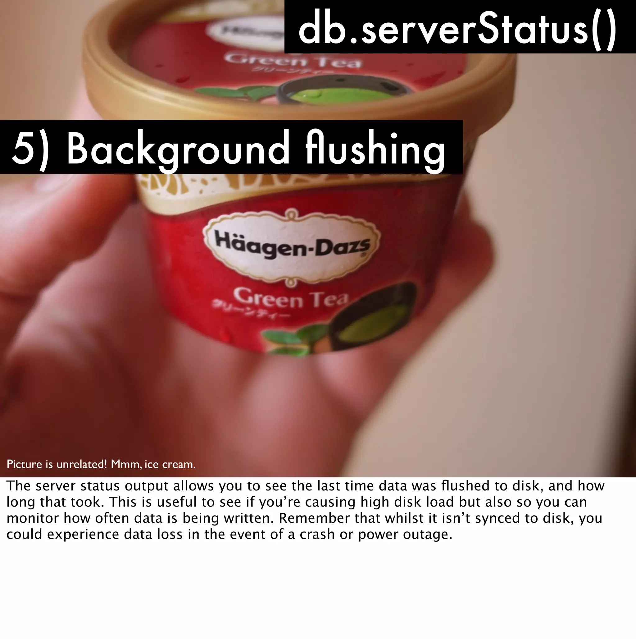 db.serverStatus()

5) Background ﬂushing




Picture is unrelated! Mmm, ice cream.
The server status output allows you to see the last time data was ﬂushed to disk, and how
long that took. This is useful to see if you’re causing high disk load but also so you can
monitor how often data is being written. Remember that whilst it isn’t synced to disk, you
could experience data loss in the event of a crash or power outage.
 