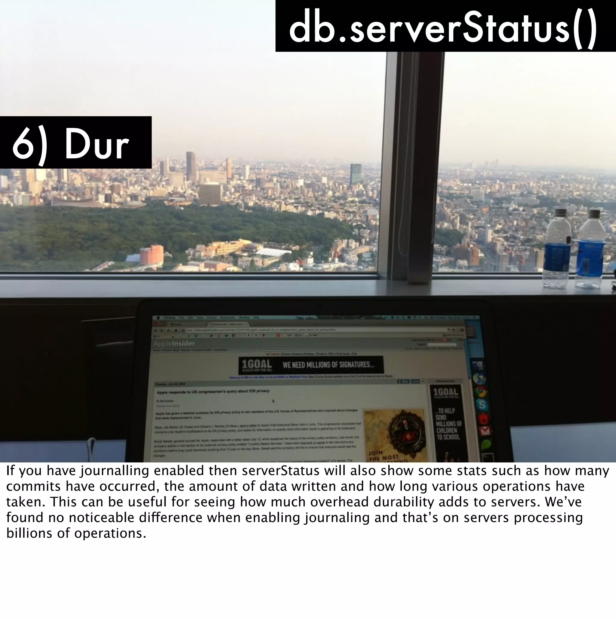 db.serverStatus()

6) Dur




If you have journalling enabled then serverStatus will also show some stats such as how many
commits have occurred, the amount of data written and how long various operations have
taken. This can be useful for seeing how much overhead durability adds to servers. We’ve
found no noticeable difference when enabling journaling and that’s on servers processing
billions of operations.
 