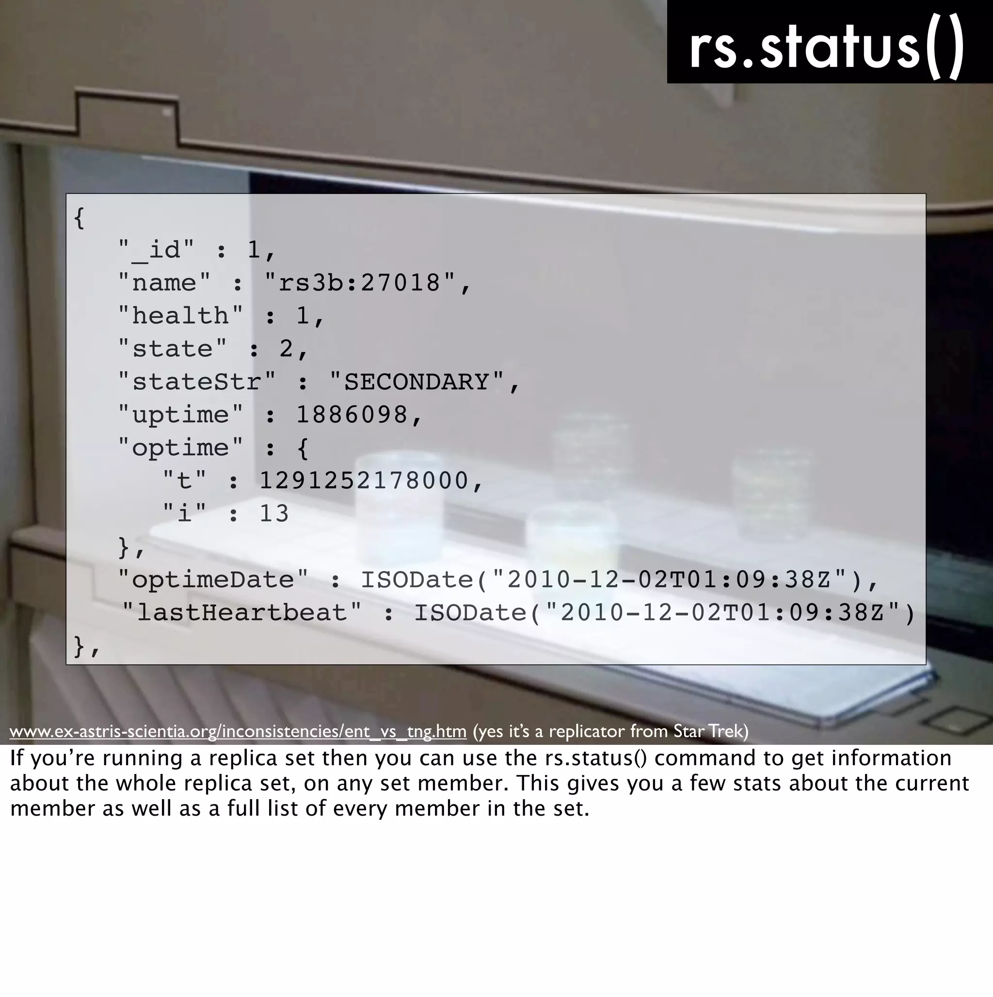 rs.status()

       {
       !     "_id" : 1,
       !     "name" : "rs3b:27018",
       !     "health" : 1,
       !     "state" : 2,
       !     "stateStr" : "SECONDARY",
       !     "uptime" : 1886098,
       !     "optime" : {
       !     ! "t" : 1291252178000,
       !     ! "i" : 13
       !     },
       !     "optimeDate" : ISODate("2010-12-02T01:09:38Z"),
             "lastHeartbeat" : ISODate("2010-12-02T01:09:38Z")
       },


www.ex-astris-scientia.org/inconsistencies/ent_vs_tng.htm (yes it’s a replicator from Star Trek)
If you’re running a replica set then you can use the rs.status() command to get information
about the whole replica set, on any set member. This gives you a few stats about the current
member as well as a full list of every member in the set.
 