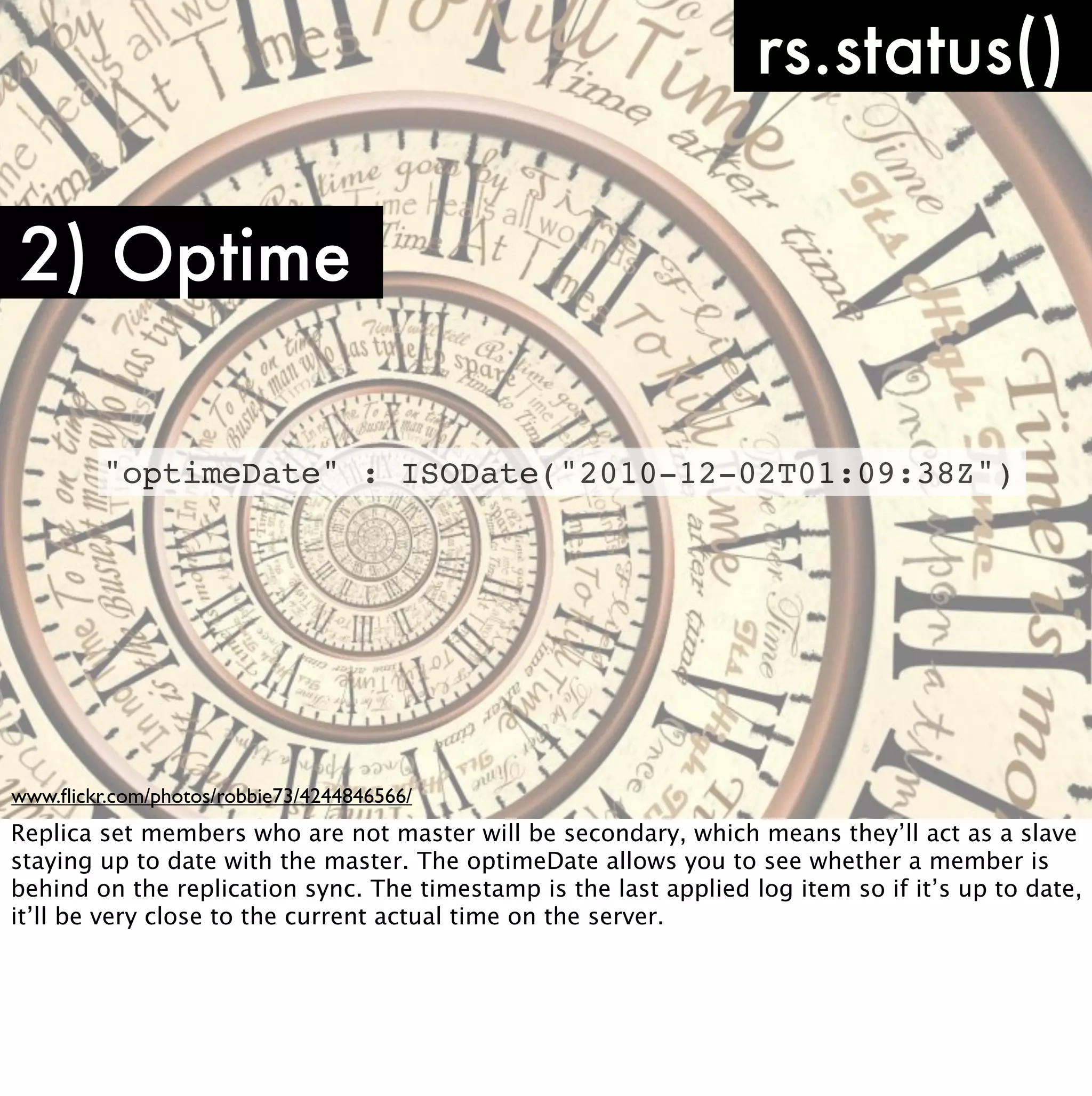 rs.status()

2) Optime

         "optimeDate" : ISODate("2010-12-02T01:09:38Z")




www.ﬂickr.com/photos/robbie73/4244846566/
Replica set members who are not master will be secondary, which means they’ll act as a slave
staying up to date with the master. The optimeDate allows you to see whether a member is
behind on the replication sync. The timestamp is the last applied log item so if it’s up to date,
it’ll be very close to the current actual time on the server.
 