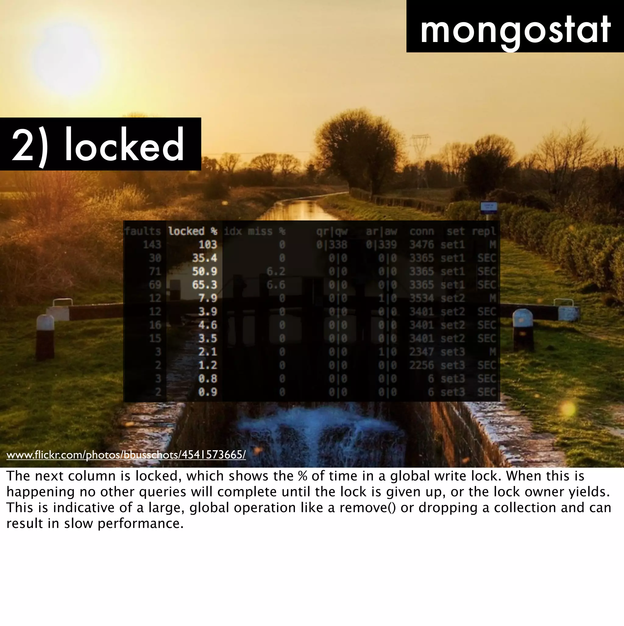 mongostat

2) locked




www.ﬂickr.com/photos/bbusschots/4541573665/
The next column is locked, which shows the % of time in a global write lock. When this is
happening no other queries will complete until the lock is given up, or the lock owner yields.
This is indicative of a large, global operation like a remove() or dropping a collection and can
result in slow performance.
 