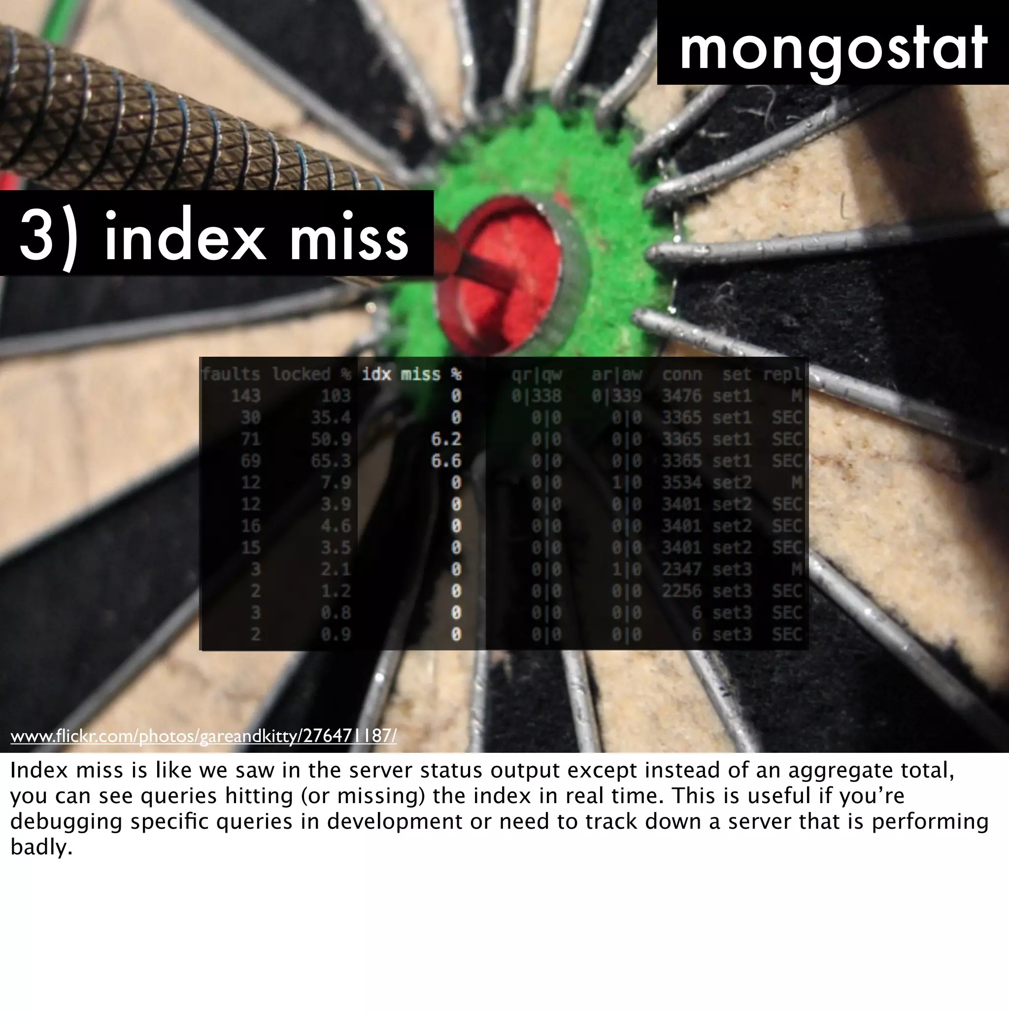 mongostat

3) index miss




www.ﬂickr.com/photos/gareandkitty/276471187/
Index miss is like we saw in the server status output except instead of an aggregate total,
you can see queries hitting (or missing) the index in real time. This is useful if you’re
debugging speciﬁc queries in development or need to track down a server that is performing
badly.
 