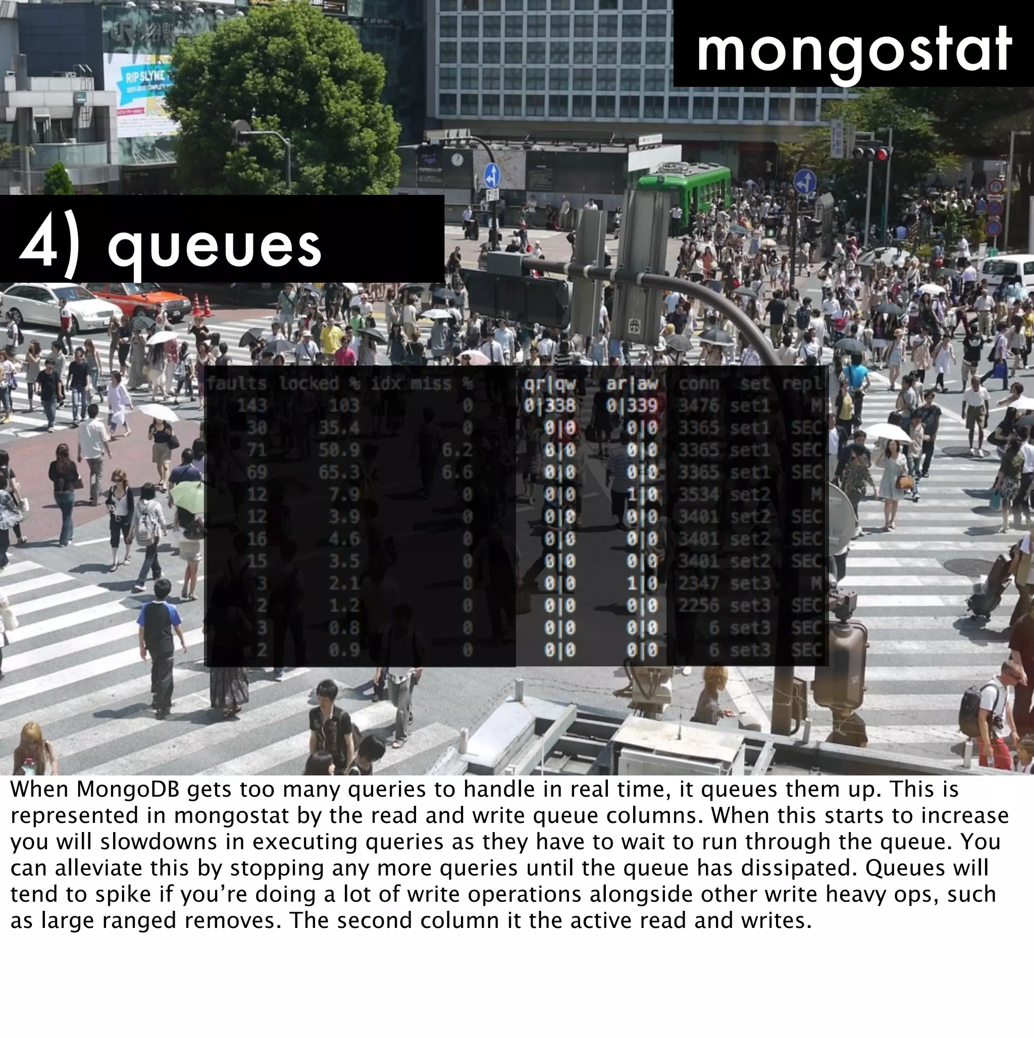 mongostat

4) queues




When MongoDB gets too many queries to handle in real time, it queues them up. This is
represented in mongostat by the read and write queue columns. When this starts to increase
you will slowdowns in executing queries as they have to wait to run through the queue. You
can alleviate this by stopping any more queries until the queue has dissipated. Queues will
tend to spike if you’re doing a lot of write operations alongside other write heavy ops, such
as large ranged removes. The second column it the active read and writes.
 