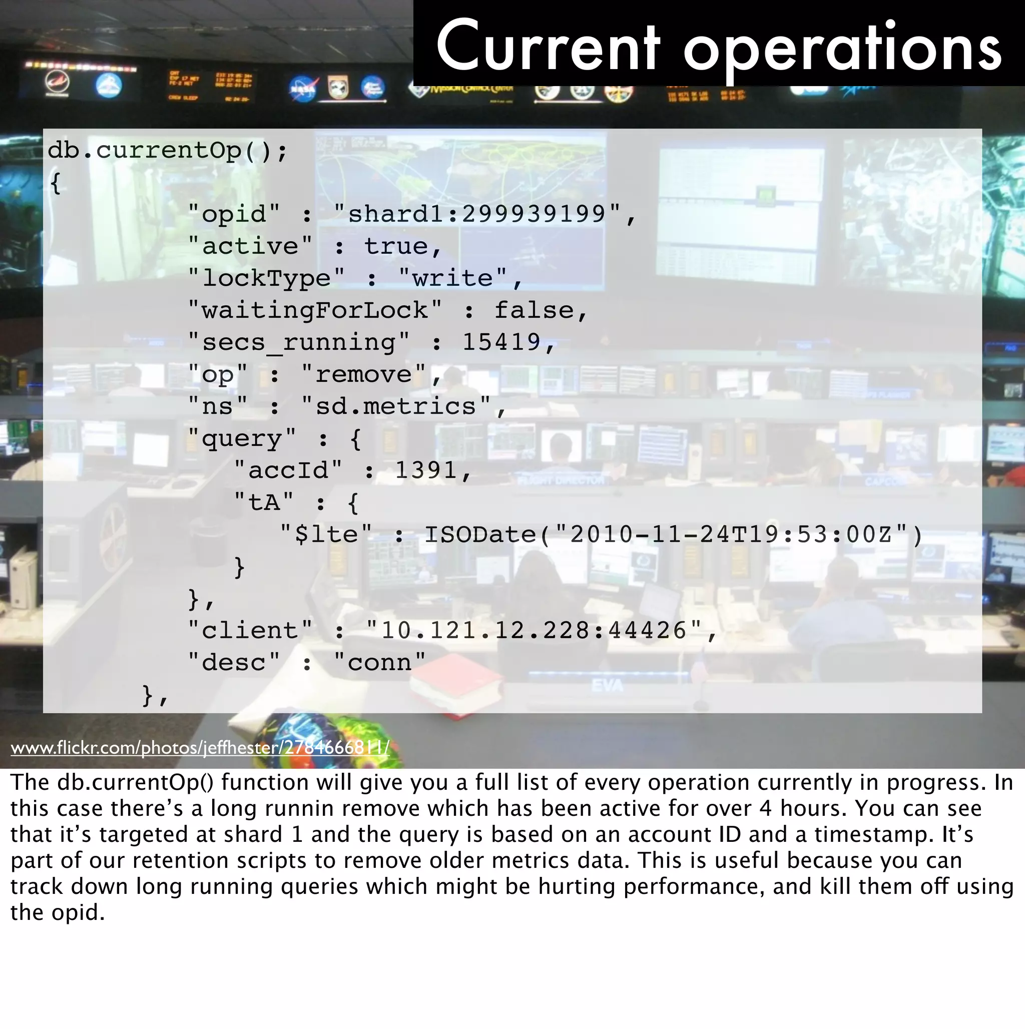 Current operations
    db.currentOp();
    {
    ! ! ! "opid" : "shard1:299939199",
    ! ! ! "active" : true,
    ! ! ! "lockType" : "write",
    ! ! ! "waitingForLock" : false,
    ! ! ! "secs_running" : 15419,
    ! ! ! "op" : "remove",
    ! ! ! "ns" : "sd.metrics",
    ! ! ! "query" : {
    ! ! ! ! "accId" : 1391,
    ! ! ! ! "tA" : {
    ! ! ! ! ! "$lte" : ISODate("2010-11-24T19:53:00Z")
    ! ! ! ! }
    ! ! ! },
    ! ! ! "client" : "10.121.12.228:44426",
    ! ! ! "desc" : "conn"
    ! ! },
www.ﬂickr.com/photos/jeffhester/2784666811/
The db.currentOp() function will give you a full list of every operation currently in progress. In
this case there’s a long runnin remove which has been active for over 4 hours. You can see
that it’s targeted at shard 1 and the query is based on an account ID and a timestamp. It’s
part of our retention scripts to remove older metrics data. This is useful because you can
track down long running queries which might be hurting performance, and kill them off using
the opid.
 
