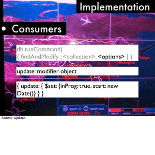 Implementation

• Consumers
        db.runCommand(
        { ﬁndAndModify : <collection>, <options> } )

        update: modiﬁer object

        { update: { $set: {inProg: true, start: new
        Date()} } }


Atomic update.
 