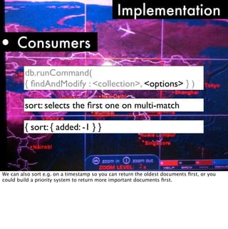 Implementation

• Consumers
         db.runCommand(
         { ﬁndAndModify : <collection>, <options> } )

         sort: selects the ﬁrst one on multi-match

         { sort: { added: -1 } }



We can also sort e.g. on a timestamp so you can return the oldest documents ﬁrst, or you
could build a priority system to return more important documents ﬁrst.
 