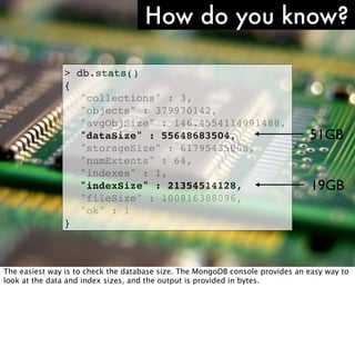 How do you know?

                   >   db.stats()
                   {
                   !    "collections" : 3,
                   !    "objects" : 379970142,
                   !    "avgObjSize" : 146.4554114991488,
                   !    "dataSize" : 55648683504,                              51GB
                   !    "storageSize" : 61795435008,
                   !    "numExtents" : 64,
                   !    "indexes" : 1,
                   !    "indexSize" : 21354514128,                              19GB
                   !    "fileSize" : 100816388096,
                   !    "ok" : 1
                   }


http://www.ﬂickr.com/photos/comedynose/4388430444/
The easiest way is to check the database size. The MongoDB console provides an easy way to
look at the data and index sizes, and the output is provided in bytes.
 