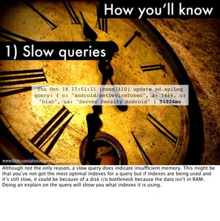 How you’ll know

1) Slow queries

                 Thu Oct 14 17:01:11 [conn7410] update sd.apiLog
                query: { c: "android/setDeviceToken", a: 1466, u:
                 "blah", ua: "Server Density Android" } 51926ms




www.ﬂickr.com/photos/tonivc/2283676770/
Although not the only reason, a slow query does indicate insufficient memory. This might be
that you’ve not got the most optimal indexes for a query but if indexes are being used and
it’s still slow, it could be because of a disk i/o bottleneck because the data isn’t in RAM.
Doing an explain on the query will show you what indexes it is using.
 
