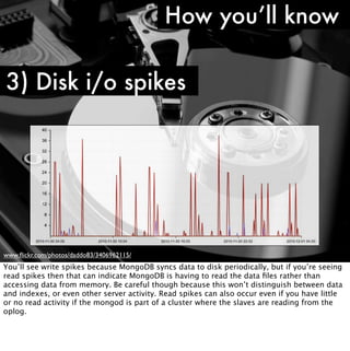 How you’ll know

3) Disk i/o spikes




www.ﬂickr.com/photos/daddo83/3406962115/
You’ll see write spikes because MongoDB syncs data to disk periodically, but if you’re seeing
read spikes then that can indicate MongoDB is having to read the data ﬁles rather than
accessing data from memory. Be careful though because this won’t distinguish between data
and indexes, or even other server activity. Read spikes can also occur even if you have little
or no read activity if the mongod is part of a cluster where the slaves are reading from the
oplog.
 