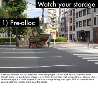 Watch your storage

1) Pre-alloc




It sounds obvious but our statistics show that people run out disk space suddenly, even
though there is a predictable increase over time. Remember that MongoDB pre-allocates ﬁles
before the space is used, so you’ll see your storage being used up in 2GB increments (once
you go past the smaller initial data ﬁle sizes).
 