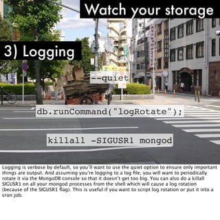 Watch your storage

3) Logging
                                       --quiet


               db.runCommand("logRotate");


                    killall -SIGUSR1 mongod

Logging is verbose by default, so you’ll want to use the quiet option to ensure only important
things are output. And assuming you’re logging to a log ﬁle, you will want to periodically
rotate it via the MongoDB console so that it doesn’t get too big. You can also do a killall
SIGUSR1 on all your mongod processes from the shell which will cause a log rotation
(because of the SIGUSR1 ﬂag). This is useful if you want to script log rotation or put it into a
cron job.
 