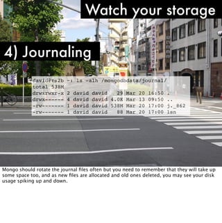 Watch your storage

4) Journaling
            david@rs2b     ~: ls -alh /mongodbdata/journal/
            total 538M
            drwxrwxr-x     2   david   david   29 Mar 20     16:50   .
            drwx------     4   david   david 4.0K Mar 13     09:50   ..
            -rw-------     1   david   david 538M Mar 20     17:00   j._862
            -rw-------     1   david   david   88 Mar 20     17:00   lsn




Mongo should rotate the journal ﬁles often but you need to remember that they will take up
some space too, and as new ﬁles are allocated and old ones deleted, you may see your disk
usage spiking up and down.
 