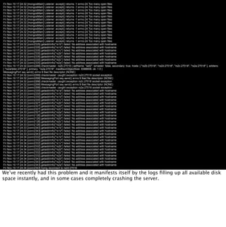 Fri Nov 19 17:24:32 [mongosMain] Listener: accept() returns -1 errno:24 Too many open files
Fri Nov 19 17:24:32 [mongosMain] Listener: accept() returns -1 errno:24 Too many open files
Fri Nov 19 17:24:32 [mongosMain] Listener: accept() returns -1 errno:24 Too many open files
Fri Nov 19 17:24:32 [mongosMain] Listener: accept() returns -1 errno:24 Too many open files
Fri Nov 19 17:24:32 [mongosMain] Listener: accept() returns -1 errno:24 Too many open files
Fri Nov 19 17:24:32 [mongosMain] Listener: accept() returns -1 errno:24 Too many open files
Fri Nov 19 17:24:32 [mongosMain] Listener: accept() returns -1 errno:24 Too many open files
Fri Nov 19 17:24:32 [mongosMain] Listener: accept() returns -1 errno:24 Too many open files
Fri Nov 19 17:24:32 [mongosMain] Listener: accept() returns -1 errno:24 Too many open files
Fri Nov 19 17:24:32 [mongosMain] Listener: accept() returns -1 errno:24 Too many open files
Fri Nov 19 17:24:32 [mongosMain] Listener: accept() returns -1 errno:24 Too many open files
Fri Nov 19 17:24:32 [mongosMain] Listener: accept() returns -1 errno:24 Too many open files
Fri Nov 19 17:24:32 [mongosMain] Listener: accept() returns -1 errno:24 Too many open files
Fri Nov 19 17:24:32 [conn2335] getaddrinfo("rs1b") failed: No address associated with hostname
Fri Nov 19 17:24:32 [conn2335] getaddrinfo("rs1d") failed: No address associated with hostname
Fri Nov 19 17:24:32 [conn2335] getaddrinfo("rs1c") failed: No address associated with hostname
Fri Nov 19 17:24:32 [conn2335] getaddrinfo("rs2b") failed: No address associated with hostname
Fri Nov 19 17:24:32 [conn2335] getaddrinfo("rs2d") failed: No address associated with hostname
Fri Nov 19 17:24:32 [conn2335] getaddrinfo("rs2c") failed: No address associated with hostname
Fri Nov 19 17:24:32 [conn2335] getaddrinfo("rs2a") failed: No address associated with hostname
Fri Nov 19 17:24:32 [conn2268] checkmaster: rs2b:27018 { setName: "set2", ismaster: false, secondary: true, hosts: [ "rs2b:27018", "rs2d:27018", "rs2c:27018", "rs2a:27018" ], arbiters:
[ "rs2arbiter:27018" ], primary: "rs2a:27018", maxBsonObjectSize: 8388608, ok: 1.0 }
MessagingPort say send() errno:9 Bad file descriptor (NONE)
Fri Nov 19 17:24:32 [conn2268] checkmaster: caught exception rs2d:27018 socket exception
Fri Nov 19 17:24:32 [conn2268] MessagingPort say send() errno:9 Bad file descriptor (NONE)
Fri Nov 19 17:24:32 [conn2268] checkmaster: caught exception rs2c:27018 socket exception
Fri Nov 19 17:24:32 [conn2268] MessagingPort say send() errno:9 Bad file descriptor (NONE)
Fri Nov 19 17:24:32 [conn2268] checkmaster: caught exception rs2a:27018 socket exception
Fri Nov 19 17:24:33 [conn2330] getaddrinfo("rs1a") failed: No address associated with hostname
Fri Nov 19 17:24:33 [conn2330] getaddrinfo("rs1b") failed: No address associated with hostname
Fri Nov 19 17:24:33 [conn2330] getaddrinfo("rs1d") failed: No address associated with hostname
Fri Nov 19 17:24:33 [conn2330] getaddrinfo("rs1c") failed: No address associated with hostname
Fri Nov 19 17:24:33 [conn2327] getaddrinfo("rs2b") failed: No address associated with hostname
Fri Nov 19 17:24:33 [conn2327] getaddrinfo("rs2d") failed: No address associated with hostname
Fri Nov 19 17:24:33 [conn2327] getaddrinfo("rs2c") failed: No address associated with hostname
Fri Nov 19 17:24:33 [conn2327] getaddrinfo("rs2a") failed: No address associated with hostname
Fri Nov 19 17:24:33 [conn2126] getaddrinfo("rs2b") failed: No address associated with hostname
Fri Nov 19 17:24:33 [conn2126] getaddrinfo("rs2d") failed: No address associated with hostname
Fri Nov 19 17:24:33 [conn2126] getaddrinfo("rs2c") failed: No address associated with hostname
Fri Nov 19 17:24:33 [conn2126] getaddrinfo("rs2a") failed: No address associated with hostname
Fri Nov 19 17:24:33 [conn2343] getaddrinfo("rs1b") failed: No address associated with hostname
Fri Nov 19 17:24:33 [conn2343] getaddrinfo("rs1d") failed: No address associated with hostname
Fri Nov 19 17:24:33 [conn2343] getaddrinfo("rs1c") failed: No address associated with hostname
Fri Nov 19 17:24:34 [conn2332] getaddrinfo("rs1b") failed: No address associated with hostname
Fri Nov 19 17:24:34 [conn2332] getaddrinfo("rs1d") failed: No address associated with hostname
Fri Nov 19 17:24:34 [conn2332] getaddrinfo("rs1c") failed: No address associated with hostname
Fri Nov 19 17:24:34 [conn2332] getaddrinfo("rs2b") failed: No address associated with hostname
Fri Nov 19 17:24:34 [conn2332] getaddrinfo("rs2d") failed: No address associated with hostname
Fri Nov 19 17:24:34 [conn2332] getaddrinfo("rs2c") failed: No address associated with hostname
Fri Nov 19 17:24:34 [conn2332] getaddrinfo("rs2a") failed: No address associated with hostname
Fri Nov 19 17:24:34 [conn2343] getaddrinfo("rs2d") failed: No address associated with hostname
Fri Nov 19 17:24:34 [conn2343] getaddrinfo("rs2c") failed: No address associated with hostname
Fri Nov 19 17:24:34 [conn2343] getaddrinfo("rs2a") failed: No address associated with hostname
Fri Nov 19 17:24:34 [conn2343] trying reconnect to rs2d:27018
Fri Nov 19 17:24:34 [conn2343] getaddrinfo("rs2d") failed: No address associated with hostname
We’ve recently had this problem and it manifests itself by the logs ﬁlling up all available disk
Fri Nov 19 17:24:34 [conn2343] reconnect rs2d:27018 failed
space instantly, and in some cases completely crashing the server.
Fri Nov 19 17:24:34 [conn2343] MessagingPort say send() errno:9 Bad file descriptor (NONE)
Fri Nov 19 17:24:34 [conn2343] trying reconnect to rs2c:27018
Fri Nov 19 17:24:34 [conn2343] getaddrinfo("rs2c") failed: No address associated with hostname
Fri Nov 19 17:24:34 [conn2343] reconnect rs2c:27018 failed
Fri Nov 19 17:24:34 [conn2343] MessagingPort say send() errno:9 Bad file descriptor (NONE)
Fri Nov 19 17:24:34 [conn2343] trying reconnect to rs2a:27018
Fri Nov 19 17:24:34 [conn2343] getaddrinfo("rs2a") failed: No address associated with hostname
Fri Nov 19 17:24:34 [conn2343] reconnect rs2a:27018 failed
Fri Nov 19 17:24:34 [conn2343] MessagingPort say send() errno:9 Bad file descriptor (NONE)
Fri Nov 19 17:24:35 [conn2343] checkmaster: rs2b:27018 { setName: "set2", ismaster: false, secondary: true, hosts: [ "rs2b:27018", "rs2d:27018", "rs2c:27018", "rs2a:27018" ], arbiters:
[ "rs2arbiter:27018" ], primary: "rs2a:27018", maxBsonObjectSize: 8388608, ok: 1.0 }
MessagingPort say send() errno:9 Bad file descriptor (NONE)
 