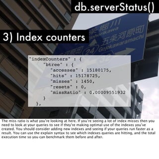 db.serverStatus()

3) Index counters
                "indexCounters" : {
                ! ! "btree" : {
                ! ! ! "accesses" : 15180175,
                ! ! ! "hits" : 15178725,
                ! ! ! "misses" : 1450,
                ! ! ! "resets" : 0,
                ! ! ! "missRatio" : 0.00009551932
                ! ! }
                ! },


The miss ratio is what you’re looking at here. If you’re seeing a lot of index misses then you
need to look at your queries to see if they’re making optimal use of the indexes you’ve
created. You should consider adding new indexes and seeing if your queries run faster as a
result. You can use the explain syntax to see which indexes queries are hitting, and the total
execution time so you can benchmark them before and after.
 