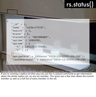 rs.status()

       {
       !     "_id" : 1,
       !     "name" : "rs3b:27018",
       !     "health" : 1,
       !     "state" : 2,
       !     "stateStr" : "SECONDARY",
       !     "uptime" : 1886098,
       !     "optime" : {
       !     ! "t" : 1291252178000,
       !     ! "i" : 13
       !     },
       !     "optimeDate" : ISODate("2010-12-02T01:09:38Z"),
             "lastHeartbeat" : ISODate("2010-12-02T01:09:38Z")
       },


www.ex-astris-scientia.org/inconsistencies/ent_vs_tng.htm (yes it’s a replicator from Star Trek)
If you’re running a replica set then you can use the rs.status() command to get information
about the whole replica set, on any set member. This gives you a few stats about the current
member as well as a full list of every member in the set.
 