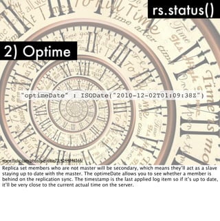 rs.status()

2) Optime

         "optimeDate" : ISODate("2010-12-02T01:09:38Z")




www.ﬂickr.com/photos/robbie73/4244846566/
Replica set members who are not master will be secondary, which means they’ll act as a slave
staying up to date with the master. The optimeDate allows you to see whether a member is
behind on the replication sync. The timestamp is the last applied log item so if it’s up to date,
it’ll be very close to the current actual time on the server.
 