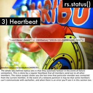 rs.status()

3) Heartbeat

         "lastHeartbeat" : ISODate("2010-12-02T01:09:38Z")




www.ﬂickr.com/photos/drawblindfaith/3400981091/
The whole idea behind replica sets is that they automate failover in the event of failure
somewhere. This is done by a regular heartbeat that all members send out to all other
members. The status output shows you the last time that particular member was contacted
from the current member. In the event of a network partition it may be that some members
can’t communicate with eachother, and when there is an error you’ll see it in this section too.
 
