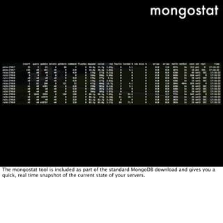 mongostat




The mongostat tool is included as part of the standard MongoDB download and gives you a
quick, real time snapshot of the current state of your servers.
 