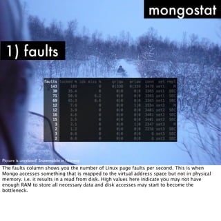 mongostat

 1) faults




Picture is unrelated! Snowmobile in Norway.
The faults column shows you the number of Linux page faults per second. This is when
Mongo accesses something that is mapped to the virtual address space but not in physical
memory. i.e. it results in a read from disk. High values here indicate you may not have
enough RAM to store all necessary data and disk accesses may start to become the
bottleneck.
 