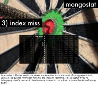 mongostat

3) index miss




www.ﬂickr.com/photos/gareandkitty/276471187/
Index miss is like we saw in the server status output except instead of an aggregate total,
you can see queries hitting (or missing) the index in real time. This is useful if you’re
debugging speciﬁc queries in development or need to track down a server that is performing
badly.
 