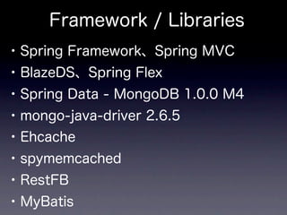 Framework / Libraries
• Spring Framework、Spring MVC
• BlazeDS、Spring Flex
• Spring Data - MongoDB 1.0.0 M4
• mongo-java-driver 2.6.5
• Ehcache
• spymemcached
• RestFB
• MyBatis
 