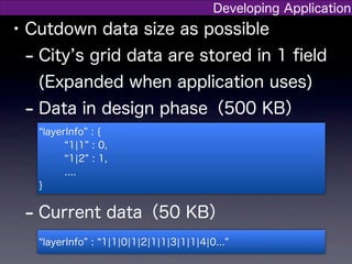 Developing Application
• Cutdown data size as possible
  - City s grid data are stored in 1 ﬁeld
   (Expanded when application uses)
 - Data in design phase（500 KB）
       layerInfo : {
             1¦1 : 0,
             1¦2 : 1,
            ....
   }


 - Current data（50 KB）
       layerInfo : 1¦1¦0¦1¦2¦1¦1¦3¦1¦1¦4¦0...
 