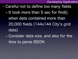 Developing Application
• Careful not to deﬁne too many ﬁelds
  - It took more than 5 sec for ﬁnd()
   when data contained more than
   20,000 ﬁelds (144x144 City s grid
   data)
 - Consider data size, and also for the
   time to parse BSON
 