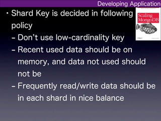 Developing Application
• Shard Key is decided in following
 policy
 - Don t use low-cardinality key
 - Recent used data should be on
   memory, and data not used should
   not be
 - Frequently read/write data should be
   in each shard in nice balance
 