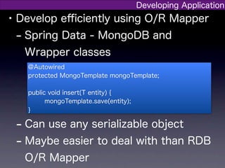 Developing Application
• Develop eﬃciently using O/R Mapper
  - Spring Data - MongoDB and
   Wrapper classes
   @Autowired
   protected MongoTemplate mongoTemplate;

   public void insert(T entity) {
         mongoTemplate.save(entity);
   }

 - Can use any serializable object
 - Maybe easier to deal with than RDB
   O/R Mapper
 